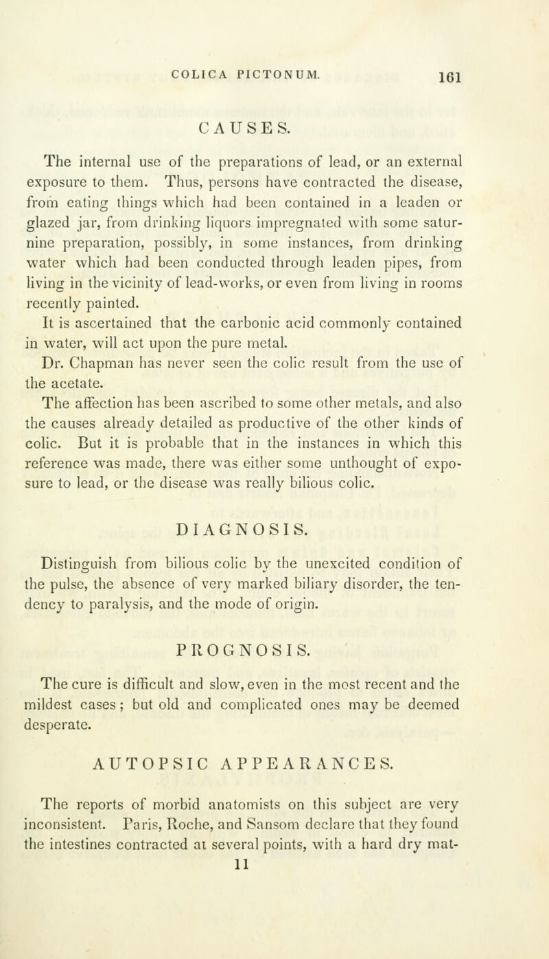 CAUSES. The internal use of the preparations of lead, or an external exposure to them. Thus, persons have contracted the disease, from eating things which had been contained in a leaden or glazed jar, from drinking liquors impregnated with some satur- nine preparation, possibly, in some instances, from drinking water which had been conducted through leaden pipes, from living in the vicinity of lead-works, or even from living in rooms recently painted. It is ascertained that the carbonic acid commonly contained in water, will act upon the pure metal. Dr. Chapman has never seen the colic result from the use of the acetate. The affection has been ascribed to some other metals, and also the causes already detailed as productive of the other kinds of colic. But it is probable that in the instances in which this reference was made, there was either some unthought of expo- sure to lead, or the disease was really bilious colic. DIAGNOSIS. Distinguish from bilious colic by the unexcited condition of the pulse, the absence of very marked biliary disorder, the ten- dency to paralysis, and the mode of origin. PROGNOSIS. The cure is difficult and slow, even in the most recent and the mildest cases; but old and complicated ones may be deemed desperate. AUTOPSIC APPEARANCES. The reports of morbid anatomists on this subject are very inconsistent. Paris, Roche, and Sansom declare that they found the intestines contracted ai several points, with a hard dry mat- 11