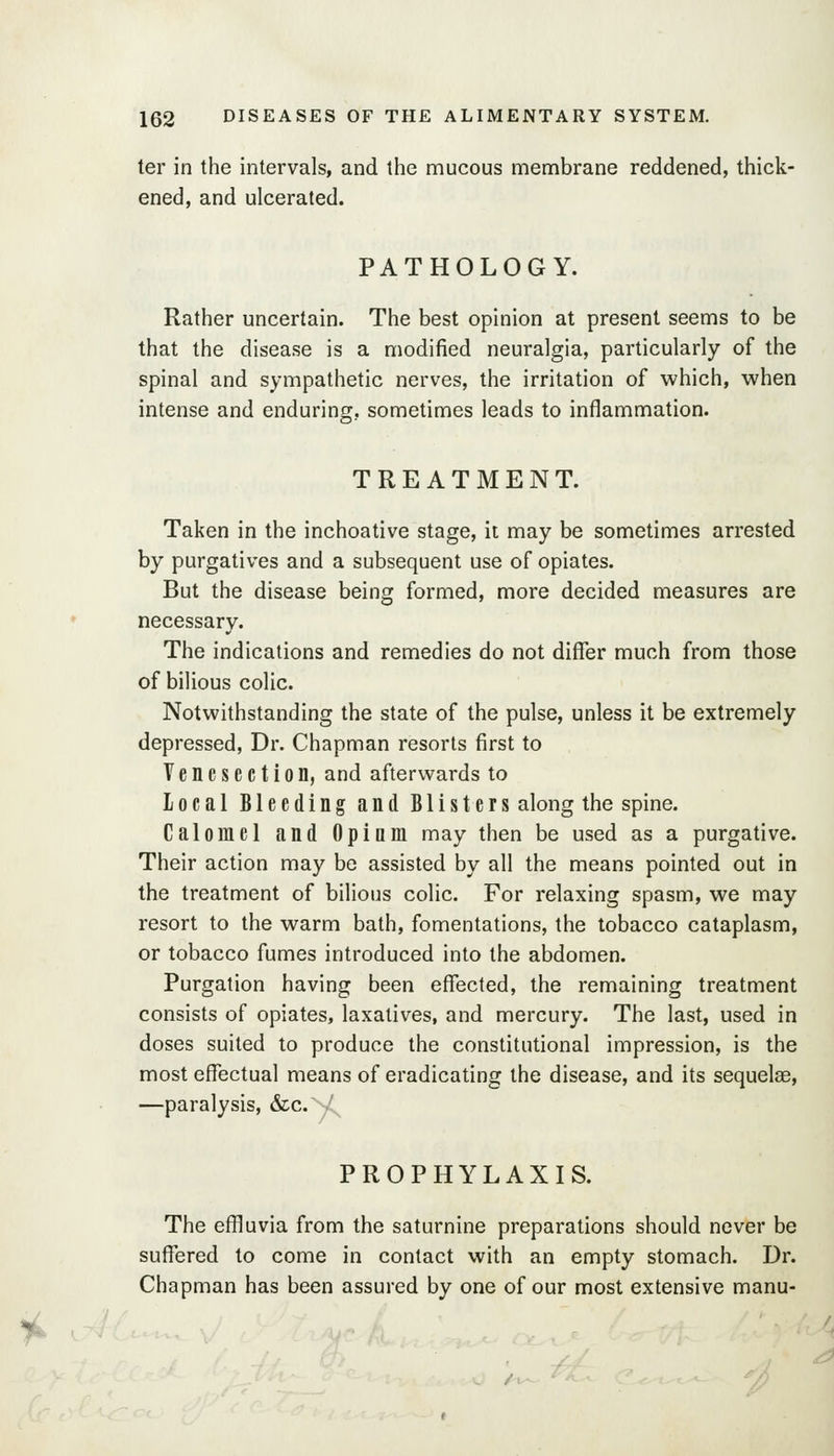 ter in the intervals, and the mucous membrane reddened, thick- ened, and ulcerated. PATHOLOGY. Rather uncertain. The best opinion at present seems to be that the disease is a modified neuralgia, particularly of the spinal and sympathetic nerves, the irritation of which, when intense and enduring, sometimes leads to inflammation. TREATMENT. Taken in the inchoative stage, it may be sometimes arrested by purgatives and a subsequent use of opiates. But the disease being formed, more decided measures are necessary. The indications and remedies do not differ much from those of bilious colic. Notwithstanding the state of the pulse, unless it be extremely depressed, Dr. Chapman resorts first to Venesection, and afterwards to local Bleeding and Blisters along the spine. Calomel and Opium may then be used as a purgative. Their action may be assisted by all the means pointed out in the treatment of bilious colic. For relaxing spasm, we may resort to the warm bath, fomentations, the tobacco cataplasm, or tobacco fumes introduced into the abdomen. Purgation having been elTected, the remaining treatment consists of opiates, laxatives, and mercury. The last, used in doses suited to produce the constitutional impression, is the most effectual means of eradicating the disease, and its sequelas, —paralysis, &c.V^ PROPHYLAXIS. The effluvia from the saturnine preparations should never be suffered to come in contact with an empty stomach. Dr. Chapman has been assured by one of our most extensive manu-