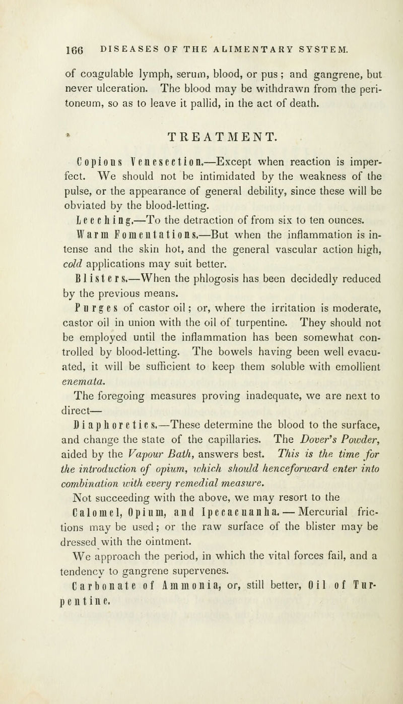 of coagulable lymph, serum, blood, or pus ; and gangrene, but never ulceration. The blood may be withdrawn from the peri- toneum, so as to leave it pallid, in the act of death. TREATMENT. Copious Venesection,—Except when reaction is imper- fect. We should not be intimidated by the weakness of the pulse, or the appearance of general debility, since these will be obviated by the blood-letting. L e e c li i n g.—To the detraction of from six to ten ounces. Warm Fomentations.—But when the inflammation is in- tense and the skin hot, and the general vascular action high, cdd applications may suit better. Blister s.—When the phlogosis has been decidedly reduced by the previous means. Purges of castor oil; or, where the irritation is moderate, castor oil in union with the oil of turpentine. They should not be employed until the inflammation has been somewhat con- trolled by blood-letting. The bowels having been well evacu- ated, it will be sufficient to keep them soluble with emollient enemata. The foregoing measures proving inadequate, we are next to direct— Diaplioretic s.—These determine the blood to the surface, and change the state of the capillaries. The Dover's Powder, aided by the Vapour Bath, answers best. This is the time for the introduction of opium, which should henceforward enter into combination ivith every remedial measure. Not succeeding with the above, we may resort to the Calomel, Opium, and Ipecacuanlia. — Mercurial fric- tions may be used; or the raw surface of the blister may be dressed with the ointment. We approach the period, in which the vital forces fail, and a tendency to gangrene supervenes. Carbonate of Ammonia, or, still better, Oil of Tur- pentine.