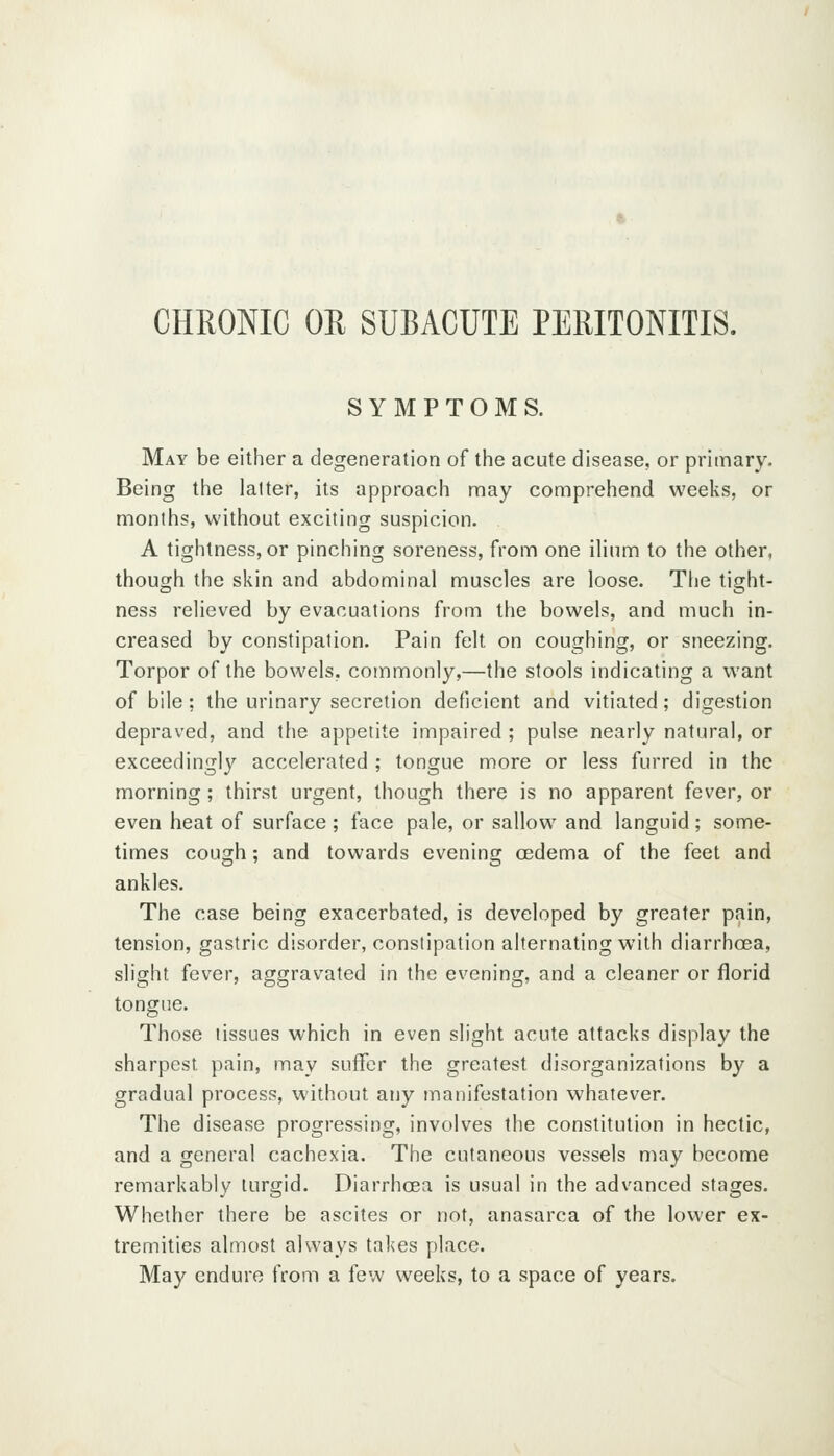 CHRONIC OE SUBACUTE PERITONITIS. SYMPTOMS. May be either a degeneration of the acute disease, or primary. Being the latter, its approach may comprehend weeks, or months, without exciting suspicion. A tightness, or pinching soreness, from one ilium to the other, though the skin and abdominal muscles are loose. Tlie tight- ness relieved by evacuations from the bowels, and much in- creased by constipation. Pain felt on coughing, or sneezing. Torpor of the bowels, commonly,—the stools indicating a want of bile; the urinary secretion deficient and vitiated; digestion depraved, and the appetite impaired ; pulse nearly natural, or exceedingly accelerated ; tongue more or less furred in the morning; thirst urgent, though there is no apparent fever, or even heat of surface ; face pale, or sallow and languid; some- times cough; and towards evening cedema of the feet and ankles. The case being exacerbated, is developed by greater pain, tension, gastric disorder, constipation alternating with diarrhoea, slight fever, aggravated in the evening, and a cleaner or florid tongue. Those tissues which in even slight acute attacks display the sharpest pain, may suffer the greatest disorganizations by a gradual process, without any manifestation whatever. The disease progressing, involves the constitution in hectic, and a general cachexia. The cutaneous vessels may become remarkably turgid. Diarrhcea is usual in the advanced stages. Whether there be ascites or not, anasarca of the lower ex- tremities almost always takes place. May endure from a few weeks, to a space of years.