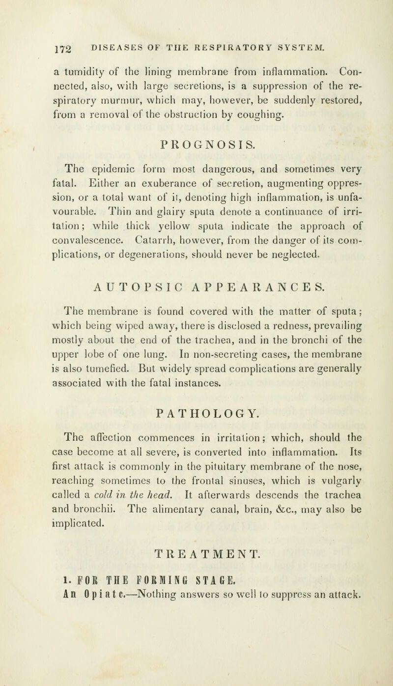 a tumidity of the lining membrane from inflammation. Con- nected, also, with large secretions, is a suppression of the re- spiratory murmur, which may, however, be suddenly restored, from a removal of the obstruction by coughing. PROGNOSIS. The epidemic form most dangerous, and sometimes very fatal. Either an exuberance of secretion, augmenting oppres- sion, or a total want of it, denoting high inflammation, is unfa- vourable. Thin and glairy sputa denote a continuance of irri- tation ; while thick yellow sputa indicate the approach of convalescence. Catarrh, however, from the danger of its com- plications, or degenerations, should never be neglected. AUTOPSIC APPEARANCES. The membrane is found covered with the matter of sputa; which being wiped away, there is disclosed a redness, prevailing mostly about the end of the trachea, and in the bronchi of the upper lobe of one lung. In non-secreting cases, the membrane is also tumefied. But widely spread complications are generally associated with the fatal instances. PATHOLOGY. The affection commences in irritation; which, should the case become at all severe, is converted into inflammation. Its first attack is commonly in the pituitary membrane of the nose, reaching sometimes to the frontal sinuses, which is vulgarly called a cold in. the head. It afterwards descends the trachea and bronchii. The alimentary canal, brain, &c., may also be implicated. TREATMENT. 1. FOR THE FORMING STAGE. An 0 p i a t e.—Nothing answers so well to suppress an attack.
