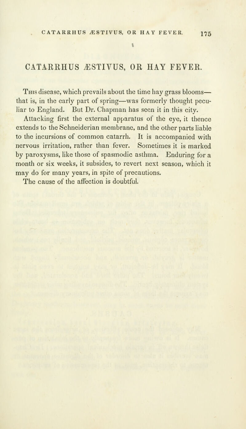 CATARRHUS iESTIVUS, OR HAY FEVER. This disease, which prevails about the time hay grass blooms— that is, in the early part of spring—was formerly thought pecu- liar to England. But Dr. Chapman has seen it in this city. Attacking first the external apparatus of the eye, it thence extends to the Schneiderian membrane, and the other parts liable to the incursions of common catarrh. It is accompanied with nervous irritation, rather than fever. Sometimes it is marked by paroxysms, like those of spasmodic asthma. Enduring for a month or six weeks, it subsides, to revert next season, which it may do for many years, in spite of precautions. The cause of the affection is doubtful