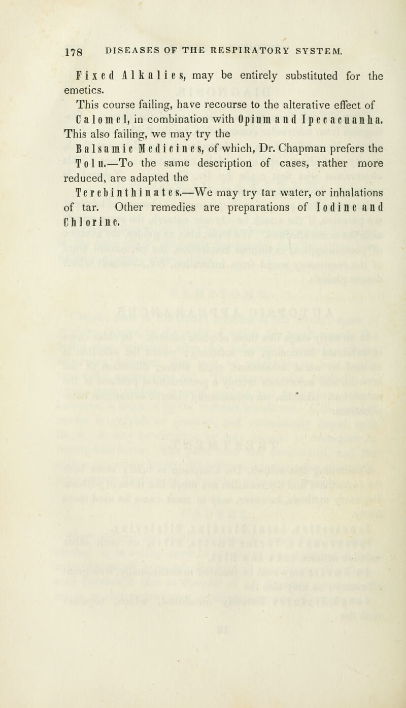 Fixed Alkalies, may be entirely substituted for the emetics. Tiiis course failing, have recourse to the alterative effect of Calomel, in combination with Opium and Ipecacuanha. This also failing, we may try the Balsamic Medicines, of which, Dr. Chapman prefers the T 0 1 u.—To the same description of cases, rather more reduced, ai'e adapted the Terebinthinate s.—We may try tar water, or inhalations of tar. Other remedies are preparations of Iodine and Chlorine.