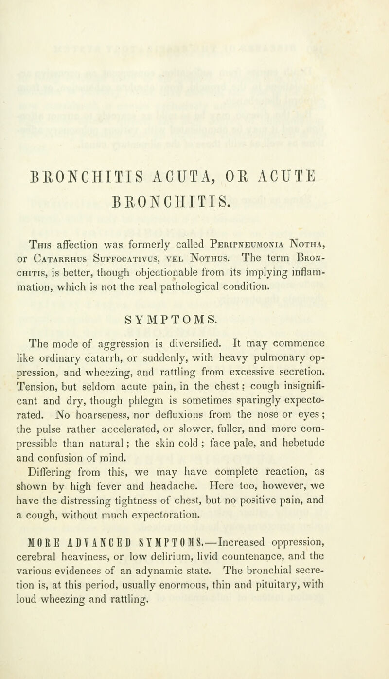 BllONCHITIS ACUTA, OR ACUTE BRONCHITIS. This affection was formerly called Peripneumonia Notha, or Catarrhus Suffocativus, vel Nothus. The term Bron- chitis, is better, though objectionable from its implying inflam- mation, which is not the real pathological condition. SYMPTOMS. The mode of aggression is diversified. It may commence like ordinary catarrh, or suddenly, with heavy pulmonary op- pression, and wheezing, and rattling from excessive secretion. Tension, but seldom acute pain, in the chest; cough insignifi- cant and dry, though phlegm is sometimes sparingly expecto- rated. No hoarseness, nor defluxions from the nose or eyes; the pulse rather accelerated, or slower, fuller, and more com- pressible than natural; the skin cold ; face pale, and hebetude and confusion of mind. Differing from this, we may have complete reaction, as shown by high fever and headache. Here too, however, we have the distressing tightness of chest, but no positive pain, and a cough, without much expectoration. MORE ADYANCED S Y MP T 0 MS.—Increased oppression, cerebral heaviness, or low delirium, livid countenance, and the various evidences of an adynamic state. The bronchial secre- tion is, at this period, usually enormous, thin and pituitary, with loud wheezins; and rattling.