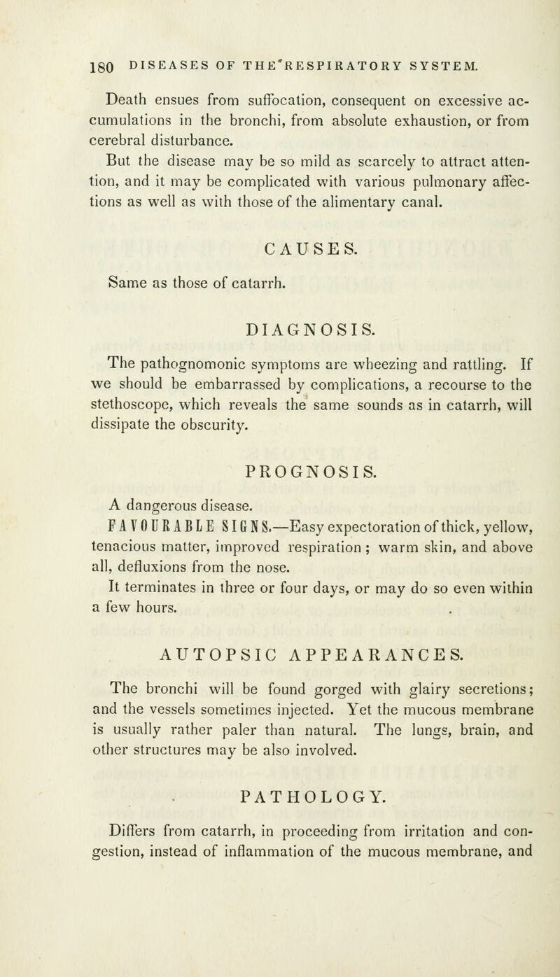 Death ensues from suffocation, consequent on excessive ac- cumulations in the bronchi, from absolute exhaustion, or from cerebral disturbance. But the disease may be so mild as scarcely to attract atten- tion, and it may be complicated with various pulmonary affec- tions as w^ell as with those of the alimentary canal. CAUSES. Same as those of catarrh. DIAGNOSIS. The pathognomonic symptoms are wheezing and rattling. If we should be embarrassed by complications, a recourse to the stethoscope, which reveals the same sounds as in catarrh, will dissipate the obscurity. PROGNOSIS. A dangerous disease. FAVOURABLE SIGN S.—Easy expectoration of thick, yellow, tenacious matter, improved respiration; warm skin, and above all, defluxions from the nose. It terminates in three or four days, or may do so even within a few hours. AUTOPSIC APPEARANCES. The bronchi will be found gorged with glairy secretions; and the vessels sometimes injected. Yet the mucous membrane is usually rather paler than natural. The lungs, brain, and other structures may be also involved. PATHOLOGY. Differs from catarrh, in proceeding from irritation and con- gestion, instead of inflammation of the mucous membrane, and