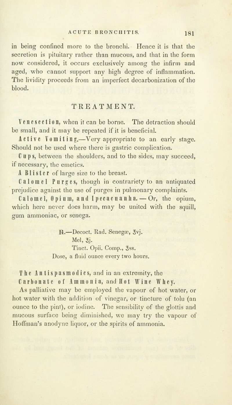 in being confined more to the bronchi. Hence it is that the secretion is pituitary rather than mucous, and that in the form now considered, it occurs exclusively among the infirm and aged, who cannot support any high degree of inflammation. The lividity proceeds from an imperfect decarbonizalion of the blood. TREATMENT. Venesection, when it can be borne. The detraction should be small, and it may be repeated if it is beneficial. Active Vomiting,—Very appropriate to an early stage. Should not be used where there is gastric complication. Cups, between the shoulders, and to the sides, may succeed, if necessary, the emetics. A Blister of large size to the breast. Calomel Purges, though in contrariety to an antiquated prejudice against the use of purges in pulmonary complaints. Calomel, Opium, and Ipecacuanha. — Or, the opium, which here never does harm, may be united with the squill, gum ammoniac, or senega. R.—Decoct. Rad. Senegse, 3vj. Mel, 3j. Tinct. Opii. Comp., 3ss. Dose, a fluid ounce every two hours. The Antispasmodics, and in an extremity, the Carbonate of Ammonia, and 11 ot Wine AVliey, As palliative may be employed the vapour of hot water, or hot water with the addition of vinegar, or tincture of tolu (an ounce to the pint), or iodine. The sensibility of the glottis and mucous surface being diminished, we may try the vapour of Hoffliian's anodyne liquor, or the spirits of ammonia.