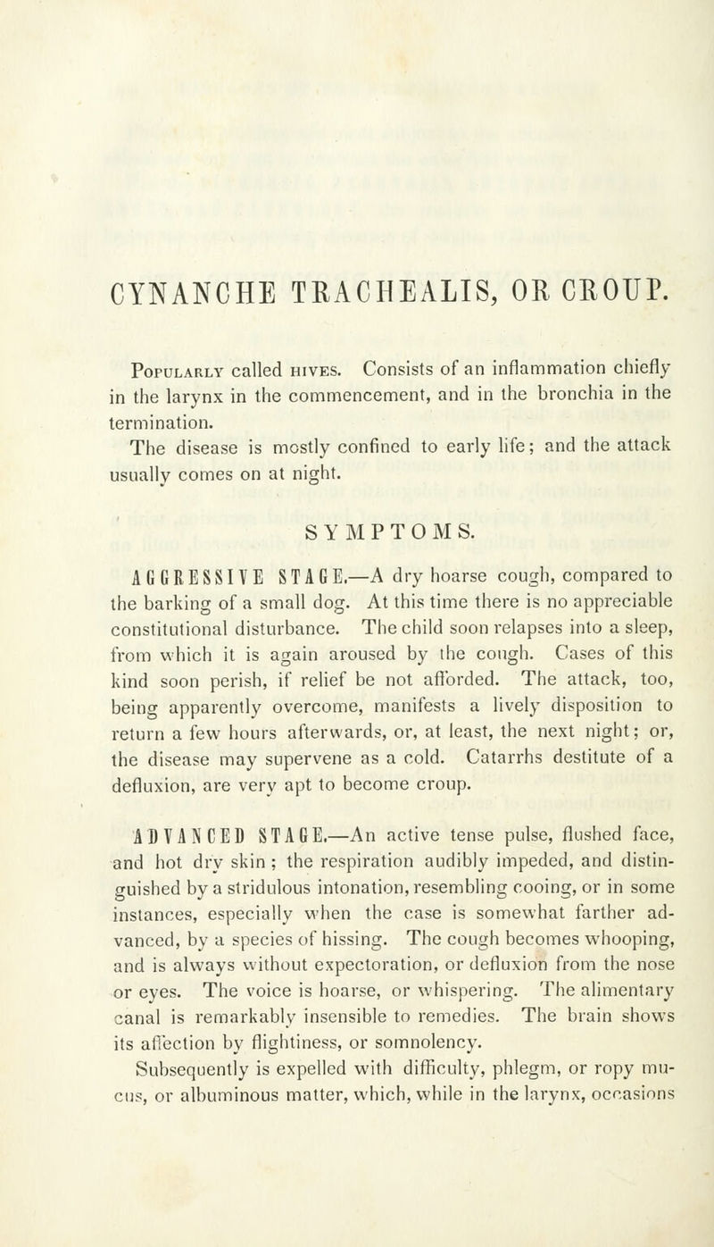 CYNANCHE TUACHEALIS, OR CROUP. Popularly called hives. Consists of an inflammation chiefly in the larynx in the commencement, and in the bronchia in the termination. The disease is mostly confined to early life; and the attack usually comes on at night. SYMPTOMS. AGGRESSIVE STAGE.—A dry hoarse cough, compared to the barking of a small dog. At this time there is no appreciable constitutional disturbance. The child soon relapses into a sleep, from which it is again aroused by the cough. Cases of this kind soon perish, if relief be not afforded. The attack, too, being apparently overcome, manifests a lively disposition to return a few hours afterwards, or, at least, the next night; or, the disease may supervene as a cold. Catarrhs destitute of a defluxion, are very apt to become croup. ADVANCED STAGE.—An active tense pulse, flushed face, and hot dry skin ; the respiration audibly impeded, and distin- guished by a stridulous intonation, resembling cooing, or in some instances, especially when the case is somewhat farther ad- vanced, by a species of hissing. The cough becomes whooping, and is always without expectoration, or defluxion from the nose or eyes. The voice is hoarse, or whispering. The alimentary canal is remarkably insensible to remedies. The brain shows its afiection by flightiness, or somnolency. Subsequently is expelled with difficulty, phlegm, or ropy mu- cus, or albuminous matter, which, while in the larvnx, occasions