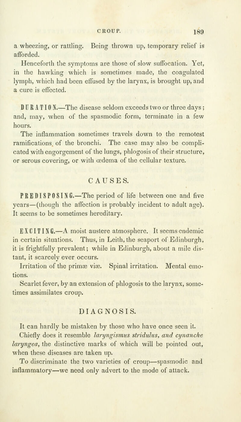 a wheezing, or rattling. Being thrown up, temporary relief is afforded. Henceforth tlie symptoms are those of slow suffocation. Yet, in the hawking which is sometimes made, the coagulated lymph, which had been effused by the larynx, is brought up, and a cure is effected. D U R A T10 N.—The disease seldom exceeds two or three days; and, may, when of the spasmodic form, terminate in a few hours. The inflammation sometimes travels down to the remotest ramifications, of the bronchi. The case may also be compli- cated with engorgement of the lungs, phlogosis of their structure, or serous covering, or with oedema of the cellular texture. CAUSES. PREDISPOSING.—The period of life between one and five years—(though the afiection is probably incident to adult age). It seems to be sometimes hereditary. E X CITIN C.—A moist austere atmosphere. It seems endemic in certain situations. Thus, in Leith, the seaport of Edinburgh, it is frightfully prevalent; while in Edinburgh, about a mile dis- tant, it scarcely ever occurs. Irritation of the primce via3. Spinal irritation. Mental emo- tions. Scarlet fever, by an extension of phlogosis to the larynx, some- times assimilates croup. DIAGNOSIS. It can hardly be mistaken by those who have once seen it. Chiefly does it resemble laryngismus stridulus, and cynanche laryngea, the distinctive marks of which will be pointed out, when these diseases are taken up. To discriminate the two varieties of croup—spasmodic and inflammatory—we need only advert to the mode of attack.