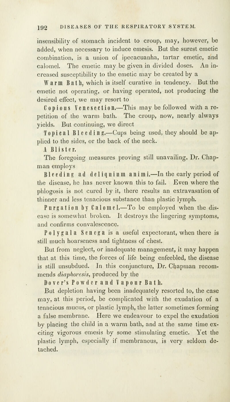 insensibility of stomach incident to croup, may, however, be added, when necessary to induce emesis. But the surest emetic combination, is a union of ipecacuanha, tartar emetic, and calomel. The emetic may be given in divided doses. An in- creased susceptibility to the emetic may be created by a Warm Bath, which is itself curative in tendency. But the emetic not operating, or having operated, not producing the desired effect, we may resort to Copious Venesection.—This may be followed with a re- petition of the warm bath. The croup, now, nearly always yields. But continuing, we direct Topical Bleeding,—Cups being used, they should be ap- plied to the sides, or the back of the neck. A Blister. The foregoing measures proving still unavailing, Dr. Chap- man employs Bleeding ad deliquium animi.—In the early period of the disease, he has never known this to fail. Even where the phlogosis is not cured by it, there results an extravasation of thinner and less tenacious substance than plastic lymph. Purgation by Calome 1.—To be employed when the dis- ease is somewhat broken. It destroys the lingering symptoms, and confirms convalescence. Polygala Senega is a useful expectorant, when there is still much hoarseness and tightness of chest. But from neglect, or inadequate management, it may happen that at this time, the forces of life being enfeebled, the disease is still unsubdued. In this conjuncture, Dr. Chapman recom- mends diaphoresis, produced by the Dover's Powder and Vapour Bath. But depletion having been inadequately resorted to, the case may, at this period, be complicated with the exudation of a tenacious mucus, or plastic lymph, the latter sometimes forming a false membrane. Here we endeavour to expel the exudation by placing the child in a warm bath, and at the same time ex- citing vigorous emesis by some stimulating emetic. Yet the plastic lymph, especially if membranous, is very seldom de- tached.
