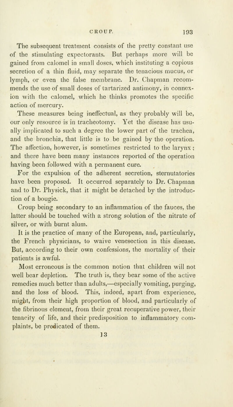 The subsequent treatment consists of the pretty constant use of the stimulating expectorants. But perhaps more will be gained from calomel in small doses, which instituting a copious secretion of a thin fluid, may separate the tenacious mucus, or lymph, or even the false membrane. Dr. Chapman recom- mends the use of small doses of tartarized antimony, in connex- ion with the calomel, which he thinks promotes the specific action of mercury. These measures being ineffectual, as they probably will be, our only resource is in tracheotomy. Yet the disease has usu- ally implicated to such a degree the lower part of the trachea, and the bronchia, that little is to be gained by the operation. The affection, however, is sometimes restricted to the larynx; and there have been many instances reported of the operation having been followed with a permanent cure. For the expulsion of the adherent secretion, sternutatories have been proposed. It occurred separately to Dr. Chapman and to Dr. Physick, that it might be detached by the introduc- tion of a bougie. Croup being secondary to an inflammation of the fauces, the latter should be touched with a strong solution of the nitrate of silver, or with burnt alum. It is the practice of many of the European, and, particularly, the French physicians, to waive venesection in this disease. But, according to their own confessions, the mortality of their patients is awful. Most erroneous is the common notion that children will not well bear depletion. The truth is, they bear some of the active remedies much better than adults,—especially vomiting, purging, and the loss of blood. This, indeed, apart from experience, might, from their high proportion of blood, and particularly of the fibrinous element, from their great recuperative power, their tenacity of life, and their predisposition to inflammatory com- plaints, be predicated of them. 13