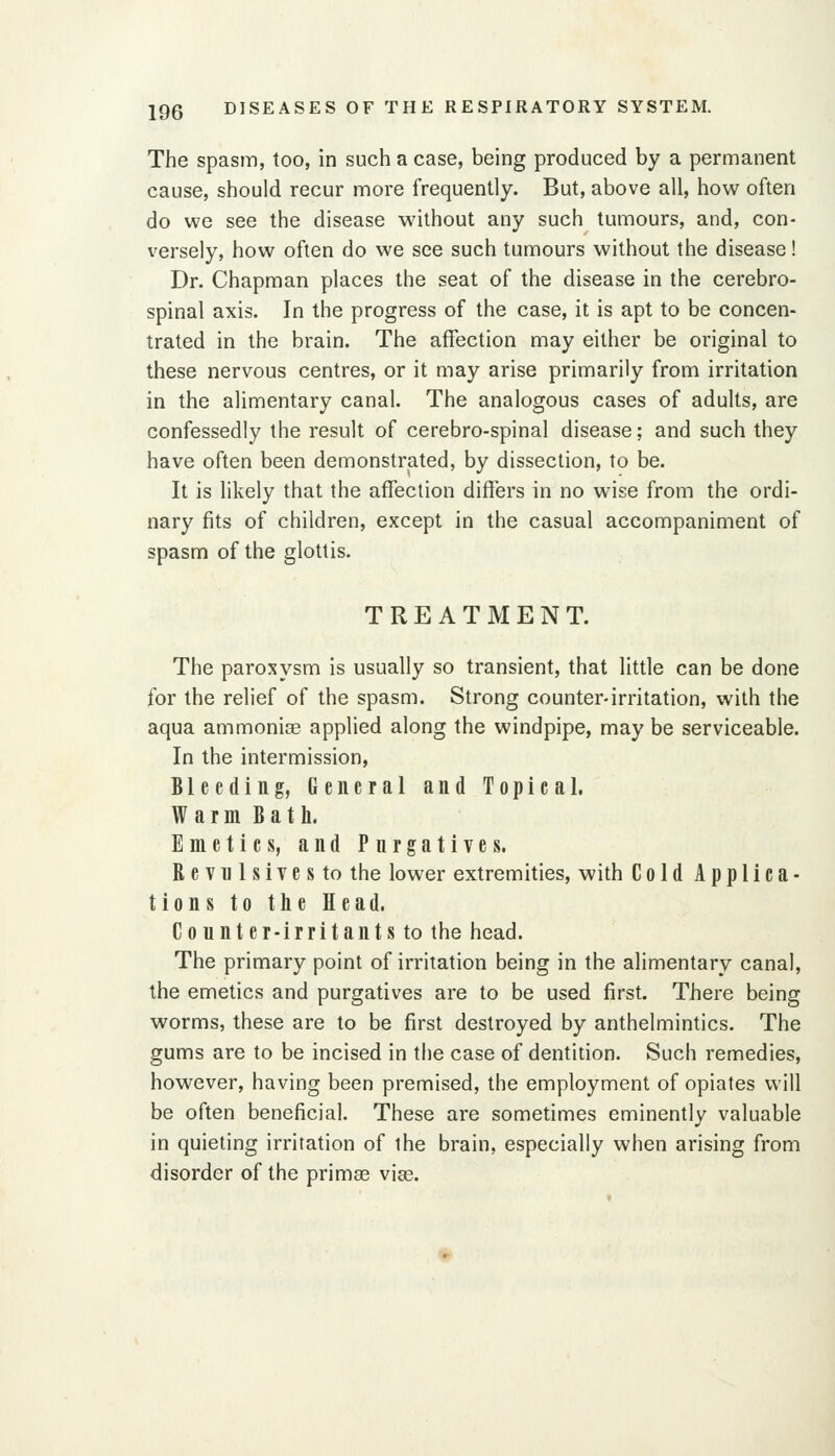 The spasm, too, in such a case, being produced by a permanent cause, should recur more frequently. But, above all, how often do we see the disease without any such tumours, and, con- versely, how often do we see such tumours without the disease ! Dr. Chapman places the seat of the disease in the cerebro- spinal axis. In the progress of the case, it is apt to be concen- trated in the brain. The affection may either be original to these nervous centres, or it may arise primarily from irritation in the alimentary canal. The analogous cases of adults, are confessedly the result of cerebro-spinal disease; and such they have often been demonstrated, by dissection, to be. It is likely that the affection differs in no wise from the ordi- nary fits of children, except in the casual accompaniment of spasm of the glottis. TREATMENT. The paroxysm is usually so transient, that little can be done for the relief of the spasm. Strong counter-irritation, with the aqua ammonise applied along the windpipe, may be serviceable. In the intermission, Bleeding, General and Topical. Warm Bath. Emetics, and Purgatives. R e Vn 1 s 1Te s to the lower extremities, with Cold Applica- tions to the Head. Counter-irritants to the head. The primary point of irritation being in the alimentary canal, the emetics and purgatives are to be used first. There being worms, these are to be first destroyed by anthelmintics. The gums are to be incised in the case of dentition. Such remedies, however, having been premised, the employment of opiates will be often beneficial. These are sometimes eminently valuable in quieting irritation of the brain, especially when arising from disorder of the primae vias.
