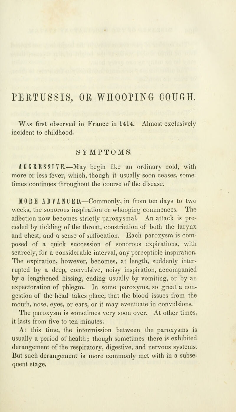 PERTUSSIS, OR WHOOPING COUGH. Was first observed in France in 1414. Almost exclusively incident to childhood. SYMPTOMS. AGGRESSIVE.—May begin like an ordinary cold, with more or less fever, which, though it usually soon ceases, some- times continues throughout the course of the disease. MORE ADVANCED.—Commonly, in from ten days to two weeks, the sonorous inspiration or whooping commences. The affection now becomes strictly paroxysmal. An attack is pre- ceded by tickling of the throat, constriction of both the larynx and chest, and a sense of suffocation. Each paroxysm is com- posed of a quick succession of sonorous expirations, with scarcely, for a considerable interval, any perceptible inspiration. The expiration, however, becomes, at length, suddenly inter- rupted by a deep, convulsive, noisy inspiration, accompanied by a lengthened hissing, ending usually by vomiting, or by an expectoration of phlegm. In some paroxyms, so great a con- gestion of the head takes place, that the blood issues from the mouth, nose, eyes, or ears, or it may eventuate in convulsions. The paroxysm is sometimes very soon over. At other times, it lasts from five to ten minutes. At this time, the intermission between the paroxysms is usually a period of health ; though sometimes there is exhibited derangement of the respiratory, digestive, and nervous systems. But such derangement is more commonly met with in a subse- quent stage.