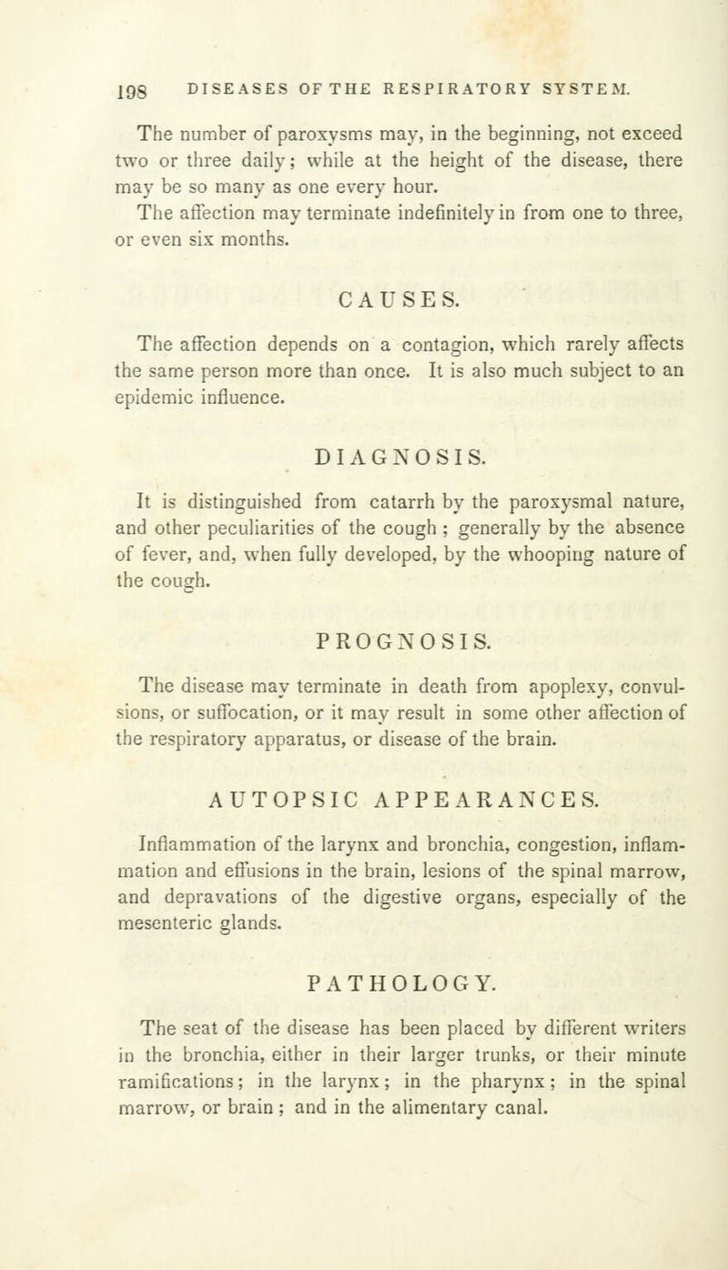 The number of paroxysms may, in the beginning, not exceed two or three daily; while at the height of the disease, there may be so many as one every hour. The affection may terminate indefinitely in from one to three, or even six months. CAUSES. The affection depends on a contagion, which rarely affects the same person more than once. It is also much subject to an epidemic influence. DIAGNOSIS. It is distinguished from catarrh by the paroxysmal nature, and other peculiarities of the cough ; generally by the absence of fever, and, when fully developed, by the whooping nature of the cough. PROGNOSIS. The disease may terminate in death from apoplexy, convul- sions, or suffocation, or it may result in some other affection of the respiratory apparatus, or disease of the brain. AUTOPSIC APPEARANCES. Inflammation of the larynx and bronchia, congestion, inflam- mation and effusions in the brain, lesions of the spinal marrow, and depravations of the digestive organs, especially of the mesenteric glands. PATHOLOGY. The seat of the disease has been placed by different writers in the bronchia, either in their larger trunks, or their minute ramifications; in the larynx; in the pharynx; in the spinal marrow, or brain ; and in the alimentary canal.
