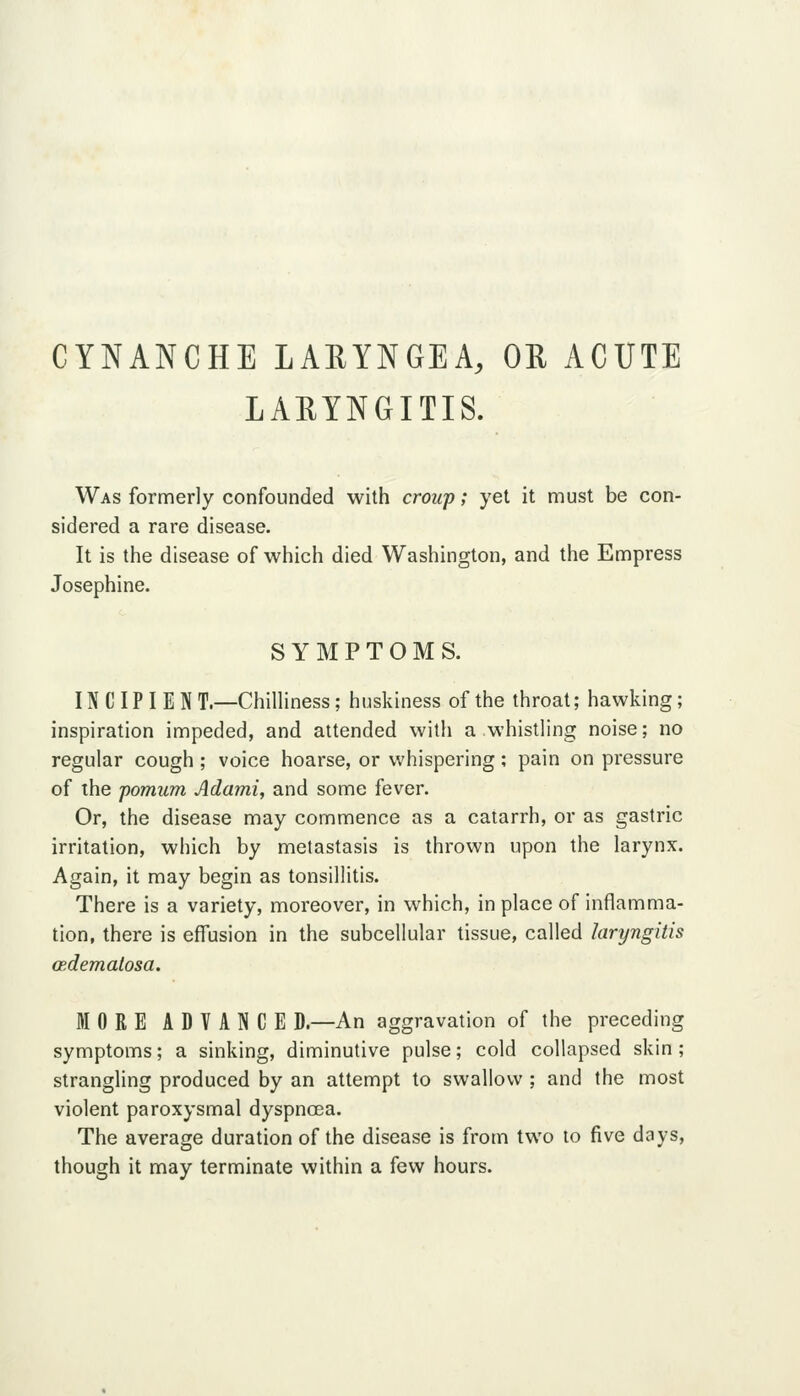 CYNANCHE LARYNGEA, OR ACUTE LARYNGITIS. Was formerly confounded with crowp; yet it must be con- sidered a rare disease. It is the disease of which died Washington, and the Empress Josephine. SYMPTOMS. IN CI P I E N T.—ChiHiness; huskiness of the throat; hawking; inspiration impeded, and attended with a whistling noise; no regular cough; voice hoarse, or whispering; pain on pressure of the pomum Adami, and some fever. Or, the disease may commence as a catarrh, or as gastric irritation, which by metastasis is thrown upon the larynx. Again, it may begin as tonsillitis. There is a variety, moreover, in which, in place of inflamma- tion, there is effusion in the subcellular tissue, called laryngitis osdematosa. MORE ADVANCE D.—An aggravation of the preceding symptoms; a sinking, diminutive pulse; cold collapsed skin ; strangling produced by an attempt to swallow ; and the most violent paroxysmal dyspnoea. The average duration of the disease is from two to five days, though it may terminate within a few hours.