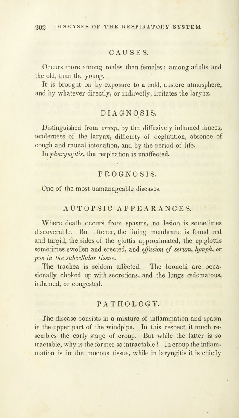 CAUSES. Occurs more among males than females; among adults and the old, than the young. It is brought on by exposure to a cold, austere atmosphere, and by whatever directly, or indirectly, irritates the larynx. DIAGNOSIS. Distinguished from croup, by the diffusively inflamed fauces, tenderness of the larynx, difficulty of deglutition, absence of cough and raucal intonation, and by the period of life. In fharyngitis, the respiration is unaffected. PROGNOSIS. One of the most unmanageable diseases. AUTOPSIC APPEARANCES. Where death occurs from spasms, no lesion is sometimes discoverable. But oftener, the lining membrane is found red and turgid, the sides of the glottis approximated, the epiglottis sometimes swollen and erected, and effusion of serum, lymph, or pus in the subcellular tissue. The trachea is seldom affected. The bronchi are occa- sionally choked up with secretions, and the lungs oedematous, inflamed, or congested. PATHOLOGY. The disease consists in a mixture of inflammation and spasm in the upper part of the windpipe. In this respect it much re- sembles the early stage of croup. But while the latter is so tractable, why is the former so intractable 1 In croup the inflam- mation is in the mucous tissue, while in laryngitis it is chiefly