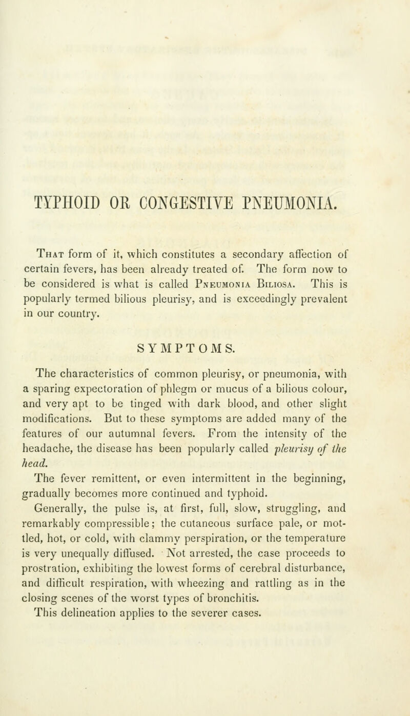 TYPHOID OR CONGESTIVE PNEUMONIA. That form of it, which constitutes a secondary affection of certain fevers, has been ah'eady treated of. The form now to be considered is what is called Pneumonia Biliosa. This is popularly termed bilious pleurisy, and is exceedingly prevalent in our country. S Y M P T O M S. The characteristics of common pleurisy, or pneumonia, with a sparing expectoration of phlegm or mucus of a bilious colour, and very apt to be tinged with dark blood, and other slight modifications. But to these symptoms are added many of the features of our autumnal fevers. From the intensity of the headache, the disease has been popularly called pleurisy of the head. The fever remittent, or even intermittent in the beginning, gradually becomes more continued and typhoid. Generally, the pulse is, at first, full, slow% struggling, and remarkably compressible; the cutaneous surface pale, or mot- tled, hot, or cold, with clammy perspiration, or the temperature is very unequally diffused. Not arrested, the case proceeds to prostration, exhibiting the lowest forms of cerebral disturbance, and difficult respiration, with wheezing and rattling as in the closing scenes of the worst types of bronchitis. This delineation applies to the severer cases.