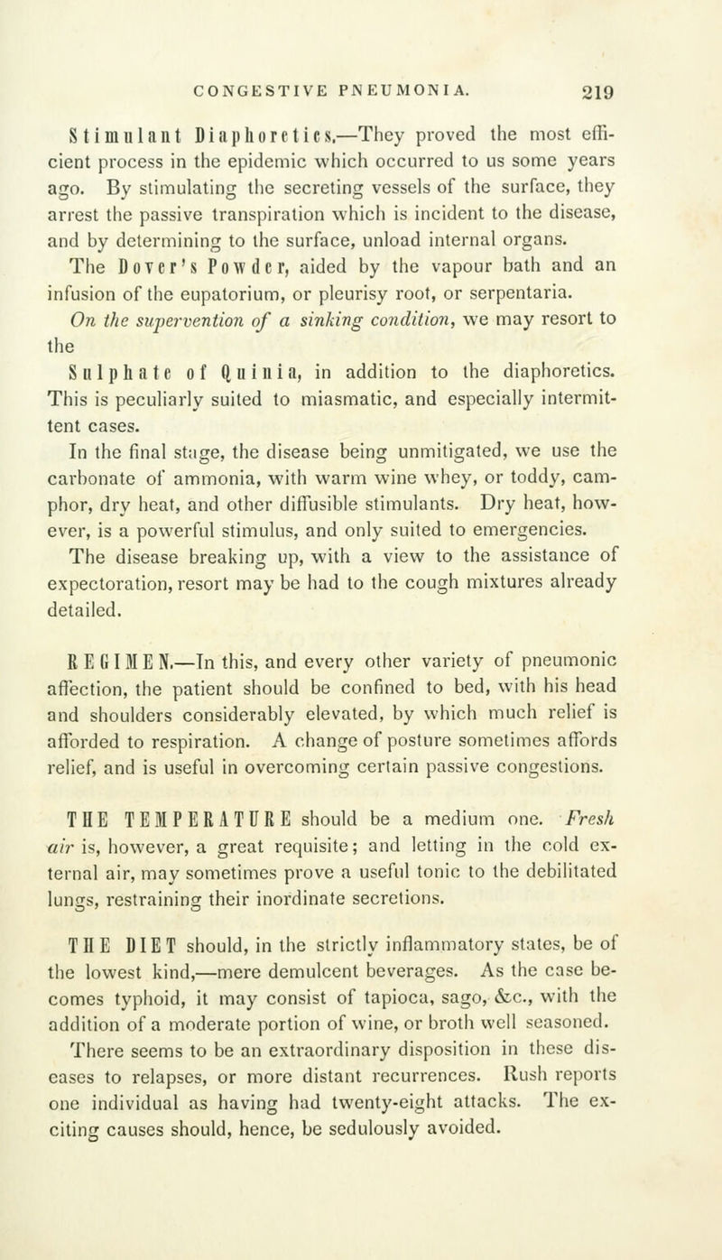 Stimulant Diaphoretics,—They proved the most efli- cient process in the epidemic which occurred to us some years ago. By stimulating the secreting vessels of the surface, they arrest the passive transpiration which is incident to the disease, and by determining to the surface, unload internal organs. The DoTer's Powder, aided by the vapour bath and an infusion of the eupatorium, or pleurisy root, or serpentaria. On the supervention of a sinking condition, we may resort to the Sulphate of ftuiuia, in addition to the diaphoretics. This is peculiarly suited to miasmatic, and especially intermit- tent cases. In the final stage, the disease being unmitigated, we use the carbonate of ammonia, with warm wine whey, or toddy, cam- phor, dry heat, and other diffusible stimulants. Dry heat, how- ever, is a powerful stimulus, and only suited to emergencies. The disease breaking up, with a view to the assistance of expectoration, resort may be had to the cough mixtures already detailed. REGIME N.—Tn this, and every other variety of pneumonic afl^ection, the patient should be confined to bed, with his head and shoulders considerably elevated, by which much relief is afforded to respiration. A change of posture sometimes affords relief, and is useful in overcoming certain passive congestions. THE TEMPERATURE should be a medium one. Fresh air is, however, a great requisite; and letting in the cold ex- ternal air, may sometimes prove a useful tonic to the debilitated lungs, restraining their inordinate secretions. THE DIET should, in the strictly inflammatory states, be of the lowest kind,—mere demulcent beverages. As the case be- comes typhoid, it may consist of tapioca, sago, &c., with the addition of a moderate portion of wine, or broth well seasoned. There seems to be an extraordinary disposition in these dis- eases to relapses, or more distant recurrences. Rush reports one individual as having had twenty-eight attacks. The ex- citing causes should, hence, be sedulously avoided.