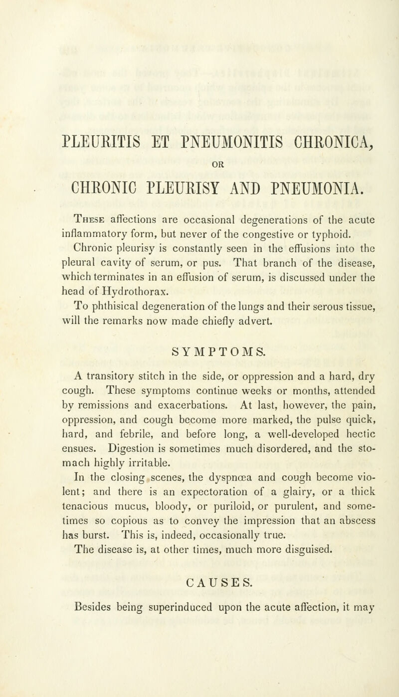 PLEURITIS ET PNEUMONITIS CHRONICA, OR CHRONIC PLEURISY AND PNEUMONIA. These affections are occasional degenerations of the acute inflammatory form, but never of the congestive or typiioid. Chronic pleurisy is constantly seen in the effusions into the pleural cavity of serum, or pus. That branch of the disease, which terminates in an effusion of serum, is discussed under the head of Hydrothorax. To phthisical degeneration of the lungs and their serous tissue, will the remarks now made chiefly advert. SYMPTOMS. A transitory stitch in the side, or oppression and a hard, dry cough. These symptoms continue weeks or months, attended by remissions and exacerbations. At last, however, the pain, oppression, and cough become more marked, the pulse quick, hard, and febrile, and before long, a well-developed hectic ensues. Digestion is sometimes much disordered, and the sto- mach highly irritable. In the closing scenes, the dyspnoea and cough become vio- lent; and there is an expectoration of a glairy, or a thick tenacious mucus, bloody, or puriloid, or purulent, and some- times so copious as to convey the impression that an abscess has burst. This is, indeed, occasionally true. The disease is, at other times, much more disguised. CAUSES. Besides being superinduced upon the acute affection, it may