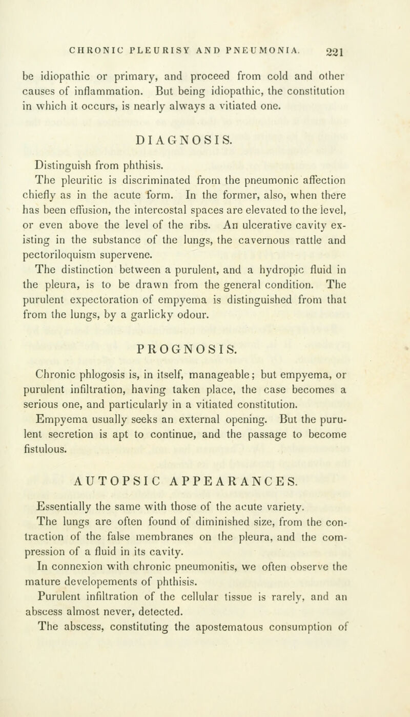 be idiopathic or primary, and proceed from cold and other causes of inflammation. But being idiopathic, the constitution in which it occurs, is nearly always a vitiated one. DIAGNOSIS. Distinguish from phthisis. The pleuritic is discriminated from the pneumonic affection chiefly as in the acute form. In the former, also, when there has been effusion, the intercostal spaces are elevated to the level, or even above the level of the ribs. An ulcerative cavity ex- isting in the substance of the lungs, the cavernous rattle and pectoriloquism supervene. The distinction between a purulent, and a hydropic fluid in the pleura, is to be drawn from the general condition. The purulent expectoration of empyema is distinguished from that from the lungs, by a garlicky odour. PROGNOSIS. Chronic phlogosis is, in itself, manageable; but empyema, or purulent infiltration, having taken place, the case becomes a serious one, and particularly in a vitiated constitution. Empyema usually seeks an external opening. But the puru- lent secretion is apt to continue, and the passage to become fistulous. AUTOPSIC APPEARANCES. Essentially the same with those of the acute variety. The lungs are often found of diminished size, from the con- traction of the false membranes on the pleura, and the com- pression of a fluid in its cavity. In connexion with chronic pneumonitis, we often observe the mature developements of phthisis. Purulent infiltration of the cellular tissue is rarely, and an abscess almost never, detected. The abscess, constituting the apostematous consumption of