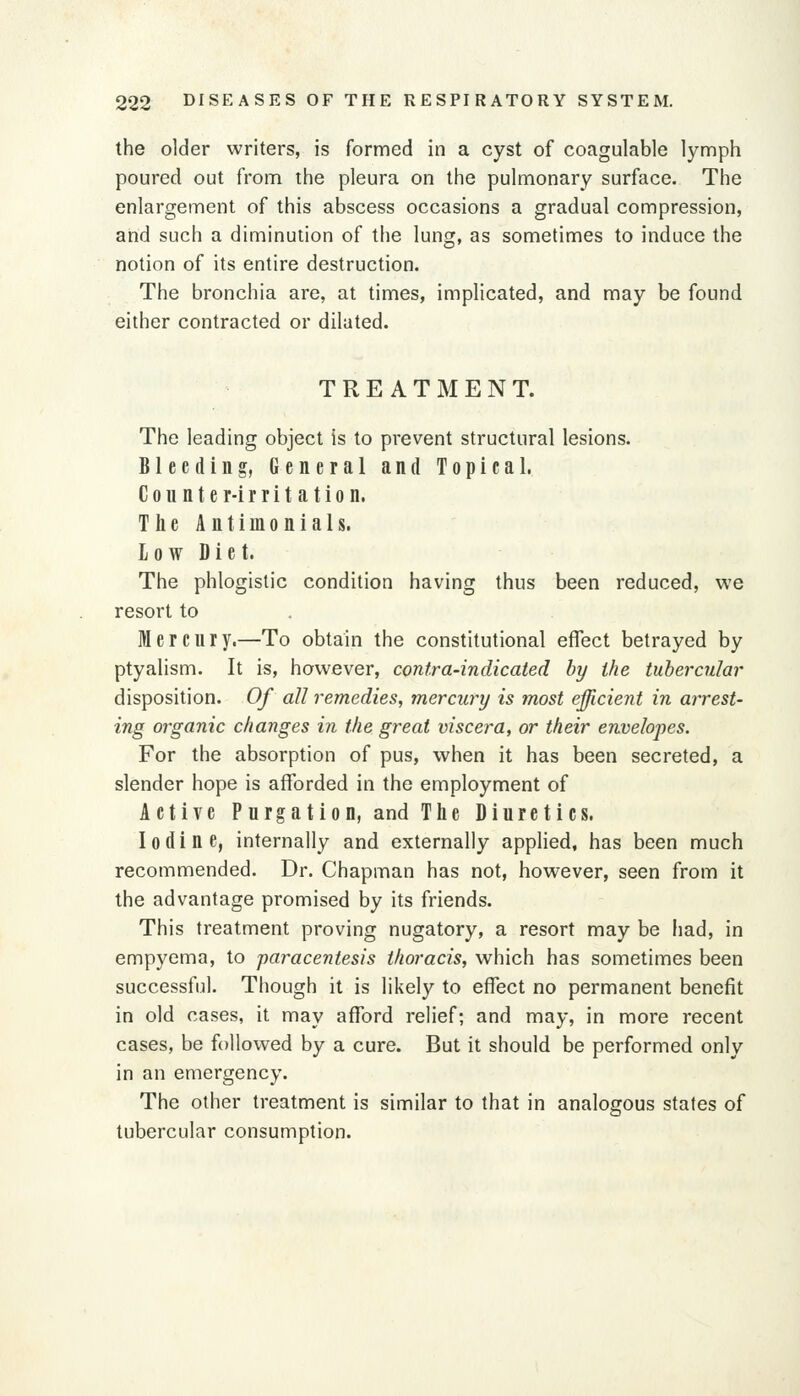 the older writers, is formed in a cyst of coagulable lymph poured out from the pleura on the pulmonary surface. The enlargement of this abscess occasions a gradual compression, and such a diminution of the lung, as sometimes to induce the notion of its entire destruction. The bronchia are, at times, implicated, and may be found either contracted or dilated. TREATMENT. The leading object is to prevent structural lesions. Bleeding, General and Topical. Counter-irritation. The Antimonials. low Diet. The phlogistic condition having thus been reduced, we resort to Mercury.—To obtain the constitutional effect betrayed by ptyalism. It is, however, contra-indicated by the tubercular disposition. Of all remedies, mercury is most efficient in arrest- ing organic changes in the great viscera, or their envelopes. For the absorption of pus, when it has been secreted, a slender hope is afforded in the employment of Active Purgation, and The Diuretics. Iodine, internally and externally applied, has been much recommended. Dr. Chapman has not, however, seen from it the advantage promised by its friends. This treatment proving nugatory, a resort may be had, in empyema, to 'paracentesis thoracis, which has sometimes been successful. Though it is likely to effect no permanent benefit in old cases, it may afford relief; and may, in more recent cases, be followed by a cure. But it should be performed only in an emergency. The other treatment is similar to that in analogous states of tubercular consumption.