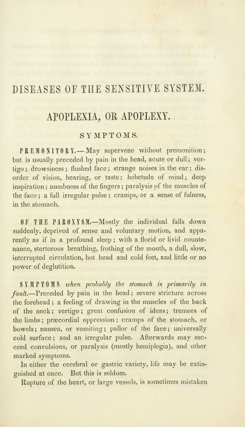 DISEASES OP THE SENSITIVE SYSTEM. APOPLEXIA, OE APOPLEXY. S Y M P T 0 M S. PREMONITORY.— May supervene without premonition; but is usually preceded by pain in the head, acute or dull; ver- tigo ; drowsiness; flushed face; strange noises in the ear; dis- order of vision, hearing, or taste; hebetude of mind; deep inspiration; numbness of the fingers; paralysis of the muscles of the face ; a full irregular pulse ; cramps, or a sense of fulness, in the stomach. OF THE PAR0XYSM.—Mostly the individual falls down suddenly, deprived of sense and voluntary motion, and appa- rently as if in a profound sleep ; with a florid or livid counte- nance, stertorous breathing, frothing of the mouth, a dull, slow, interrupted circulation, hot head and cold feet, and little or no power of deglutition. SYMPTOMS icheri probably the stomach is primarili/ in fault.—Preceded by pain in the head; severe stricture across the forehead ; a feeling of drawing in the muscles of the back of the neck; vertigo; great confusion of ideas; tremors of the limbs; prsecordial oppression; cramps of the stomach, or bowels; nausea, or vomiting; pallor of the face; universally cold surface; and an irregular pulse. Afterwards may suc- ceed convulsions, or paralysis (mostly hemiplegia), and other marked symptoms. In either the cerebral or gastric variety, life may be extin- guished at once. But this is seldom. Rupture of the heart, or lariie vessels, is sometimes mistaken