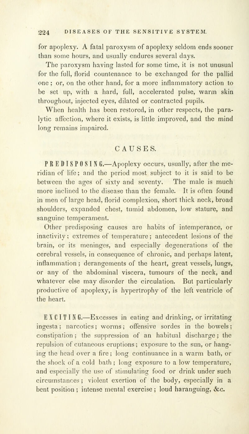for apoplexy. A fatal paroxysm of apoplexy seldom ends sooner than some hours, and usually endures several days. The paroxysm having lasted for some time, it is not unusual for the full, florid countenance to be exchanged for the pallid one; or, on the other hand, for a more inflammatory action to be set up, with a hard, full, accelerated pulse, warm skin throughout, injected eyes, dilated or contracted pupils. When health has been restored, in other respects, the para- lytic affection, where it exists, is little improved, and the mind long remains impaired. CAUSES. PREDISPOSIN G.—Apoplexy occurs, usually, after the me- ridian of life; and the period most subject to it is said to be between the ages of sixty and seventy. The male is much more inclined to the disease than the female. It is often found in men of large head, florid complexion, short thick neck, broad shoulders, expanded chest, tumid abdomen, low stature, and sanguine temperament. Other predisposing causes are habits of intemperance, or inactivity; extremes of temperature; antecedent lesions of the brain, or its meninges, and especially degenerations of the cerebral vessels, in consequence of chronic, and perhaps latent, inflammation ; derangements of the heart, great vessels, lungs, or any of the abdominal viscera, tumours of the neck, and whatever else may disorder the circulation. But particularly productive of apoplexy, is hypertrophy of the left ventricle of the heart. E X CI T I N G.—Excesses in eating and drinking, or irritating ingesta; narcotics; worms; offensive sordes in the bowels; constipation; the suppression of an habitual discharge; the repulsion of cutaneous eruptions; exposure to the sun, or hang- ing the head over a fire; long continuance in a warm bath, or the shock of a cold bath ; long exposure to a low temperature, and especially the use of stimulating food or drink under such circumstances; violent exertion of the body, especially in a bent position ; intense mental exercise ; loud haranguing, &c.
