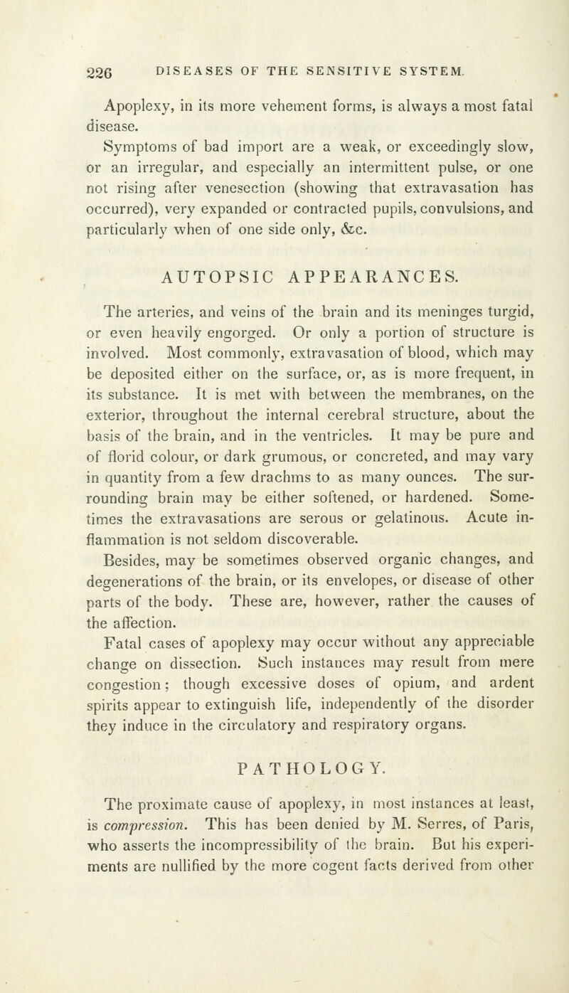 Apoplexy, in its more vehement forms, is always a most fatal disease. Symptoms of bad import are a weak, or exceedingly slow, or an irregular, and especially an intermittent pulse, or one not rising after venesection (showing that extravasation has occurred), very expanded or contracted pupils, convulsions, and particularly when of one side only, &c. AUTOPSIC APPEARANCES. The arteries, and veins of the brain and its meninges turgid, or even heavily engorged. Or only a portion of structure is involved. Most commonly, extravasation of blood, which may be deposited either on the surface, or, as is more frequent, in its substance. It is met with between the membranes, on the exterior, throughout the internal cerebral structure, about the basis of the brain, and in the ventricles. It may be pure and of florid colour, or dark grumous, or concreted, and may vary in quantity from a few drachms to as many ounces. The sur- rounding brain may be either softened, or hardened. Some- times the extravasations are serous or gelatinous. Acute in- flammation is not seldom discoverable. Besides, may be sometimes observed organic changes, and degenerations of the brain, or its envelopes, or disease of other parts of the body. These are, however, rather the causes of the affection. Fatal cases of apoplexy may occur without any appreciable change on dissection. Such instances may result from mere congestion; though excessive doses of opium, and ardent spirits appear to extinguish life, independently of the disorder they induce in the circulatory and respiratory organs. PATHOLOGY. The proximate cause of apoplexy, in most instances at least, is compression. This has been denied by M. Serres, of Paris, who asserts the incompressibility of the brain. But his experi- ments are nullified by the more cogent facts derived from other