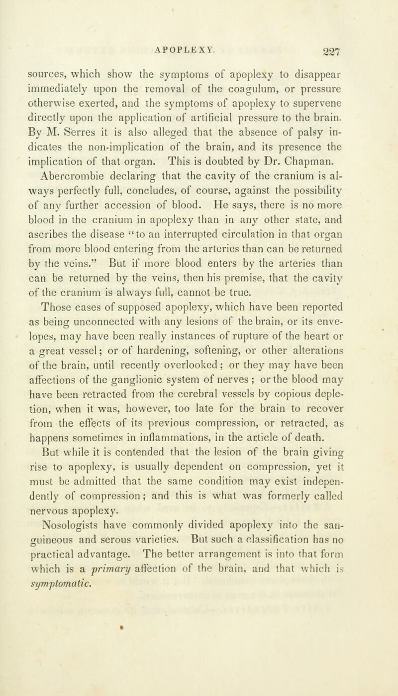sources, which show the symptoms of apoplexy to disappear immediately upon the removal of the coagulum, or pressure otherwise exerted, and the symptoms of apoplexy to supervene directly upon the application of artificial pressure to the brain. By M. Serres it is also alleged that the absence of palsy in- dicates the non-implication of the brain, and its presence the implication of that organ. This is doubted by Dr. Chapman. Abercrombie declaring that the cavity of the cranium is al- ways perfectly full, concludes, of course, against the possibility of any further accession of blood. He says, there is no more blood in the cranium in apoplexy than in any other state, and ascribes the disease to an interrupted circulation in that organ from more blood entering from the arteries than can be returned by the veins. But if more blood enters by the arteries than can be returned by the veins, then his premise, that the cavity of the cranium is always full, cannot be true. Those cases of supposed apoplexy, which have been reported as being unconnected with any lesions of the brain, or its enve- lopes, may have been really instances of rupture of the heart or a great vessel; or of hardening, softening, or other alterations of the brain, until recently overlooked ; or they may have been affections of the ganglionic system of nerves ; or the blood may have been retracted from the cerebral vessels by copious deple- tion, when it was, however, too late for the brain to recover from the effects of its previous compression, or retracted, as happens sometimes in inflammations, in the article of death. But while it is contended that the lesion of the brain giving rise to apoplexy, is usually dependent on compression, yet it must be admitted that the same condition may exist indepen- dently of compression; and this is what was formerly called nervous apoplexy. Nosologists have commonly divided apoplexy into the san- guineous and serous varieties. But such a classification has no practical advantage. The better arrangement is into that form which is a primary afl^ection of the brain, and that which is syTvptomalic.