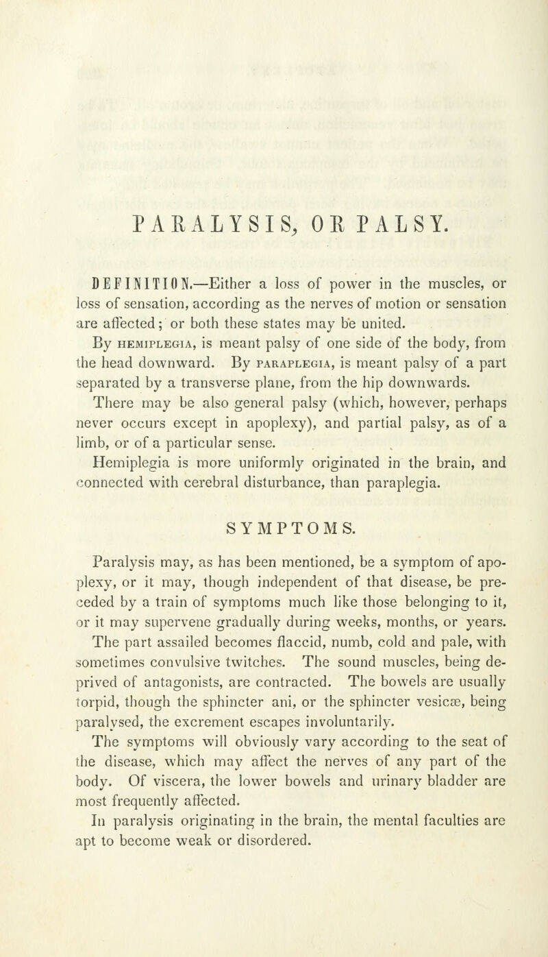 PARALYSIS, ORPALSY. DEFINITION.—Either a loss of power in the muscles, or loss of sensation, according as the nerves of motion or sensation are afiected; or both these states may be united. By HEMIPLEGIA, is meant palsy of one side of the body, from the head downward. By paraplegia, is meant palsy of a part separated by a transverse plane, from the hip downwards. There may be also general palsy (which, however, perhaps never occurs except in apoplexy), and partial palsy, as of a limb, or of a particular sense. Hemiplegia is more uniformly originated in the brain, and connected with cerebral disturbance, than paraplegia. SYMPTOMS. Paralysis may, as has been mentioned, be a symptom of apo- plexy, or it may, though independent of that disease, be pre- ceded by a train of symptoms much like those belonging to it, or it may supervene gradually during weeks, months, or years. The part assailed becomes flaccid, numb, cold and pale, with sometimes convulsive twitches. The sound muscles, being de- prived of antagonists, are contracted. The bowels are usually torpid, though the sphincter ani, or the sphincter vesicce, being paralysed, the excrement escapes involuntarily. The symptoms will obviously vary according to the seat of the disease, which may affect the nerves of any part of the body. Of viscera, the lower bowels and urinary bladder are most frequently affected. In paralysis originating in the brain, the mental faculties are apt to become weak or disordered.