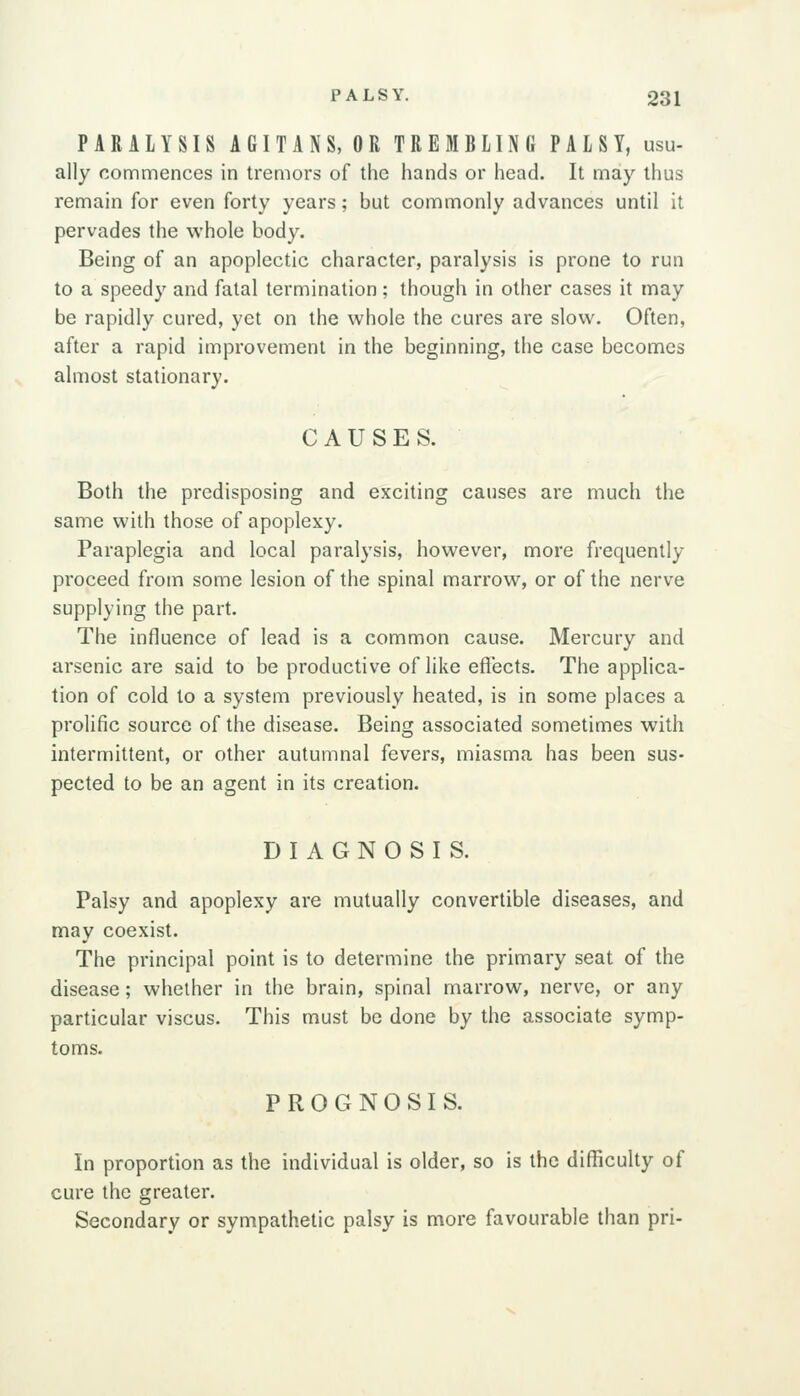 PARALYSIS AGITANS, OR TREMBLING PALSY, usu- ally commences in tremors of the hands or head. It may thus remain for even forty years; but commonly advances until it pervades the whole body. Being of an apoplectic character, paralysis is prone to run to a speedy and fatal termination; though in other cases it may be rapidly cured, yet on the whole the cures are slow. Often, after a rapid improvement in the beginning, the case becomes almost stationary. CAUSES. Both the predisposing and exciting causes are much the same with those of apoplexy. Paraplegia and local paralysis, however, more frequently proceed from some lesion of the spinal marrow, or of the nerve supplying the part. The influence of lead is a common cause. Mercury and arsenic are said to be productive of like effects. The applica- tion of cold to a system previously heated, is in some places a prolific source of the disease. Being associated sometimes with intermittent, or other autumnal fevers, miasma has been sus- pected to be an agent in its creation. DIAGNOSIS. Palsy and apoplexy are mutually convertible diseases, and may coexist. The principal point is to determine the primary seat of the disease; whether in the brain, spinal marrow, nerve, or any particular viscus. This must be done by the associate symp- toms. PROGNOSIS. In proportion as the individual is older, so is the difficulty of cure the greater. Secondary or sympathetic palsy is more favourable than pri-