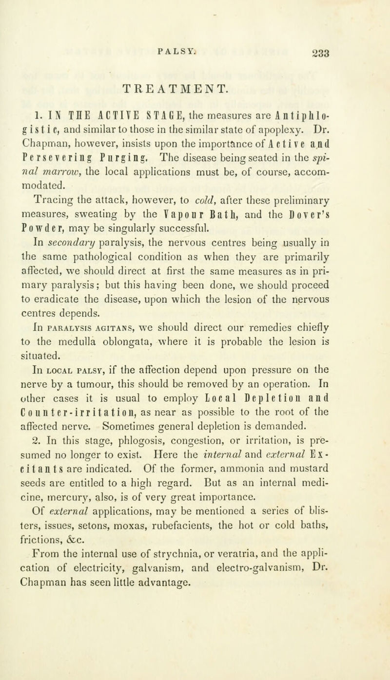 TREATMENT. 1. IN THE ACTIVE STAGE, the measures are Antiphlo- gistic, and similar to those in the similar state of apoplexy. Dr. Chapman, however, insists upon the importance of A c t i V e and Persevering Purging. The disease being seated in the spi- nal mari'ow, the local applications must be, of course, accom- modated. Tracing the attack, however, to cold, after these preliminary measures, sweating by the Vapour Bath, and the Dover's Powder, may be singularly successful. In secondary paralysis, the nervous centres being usually in the same pathological condition as when they are primarily affected, we should direct at first the same m.easurcs as in pri- mary paralysis; but this having been done, we should proceed to eradicate the disease, upon which the lesion of the nervous centres depends. In PARALYSIS AGiTANS, WO should dircct our remedies chiefly to the medulla oblongata, where it is probable the lesion is situated. In LOCAL PALsy, if the affection depend upon pressure on the nerve by a tumour, this should be removed by an operation. In other cases it is usual to employ local Depletion and C 0 u n t e r ■ i r r i t a t i 0 n, as near as possible to the root of the affected nerve. Sometimes general depletion is demanded. 2. In this stage, phlogosis, congestion, or irritation, is pre- sumed no longer to exist. Here the internal and external Ex- citants are indicated. Of the former, ammonia and mustard seeds are entitled to a high regard. But as an internal medi- cine, mercury, also, is of very great importance. Of external applications, may be mentioned a series of blis- ters, issues, setons, moxas, rubefacients, the hot or cold baths, frictions, &c. From the internal use of strychnia, or verairia, and the appli- cation of electricity, galvanism, and electro-galvanism, Dr. Chapman has seen little advantage.