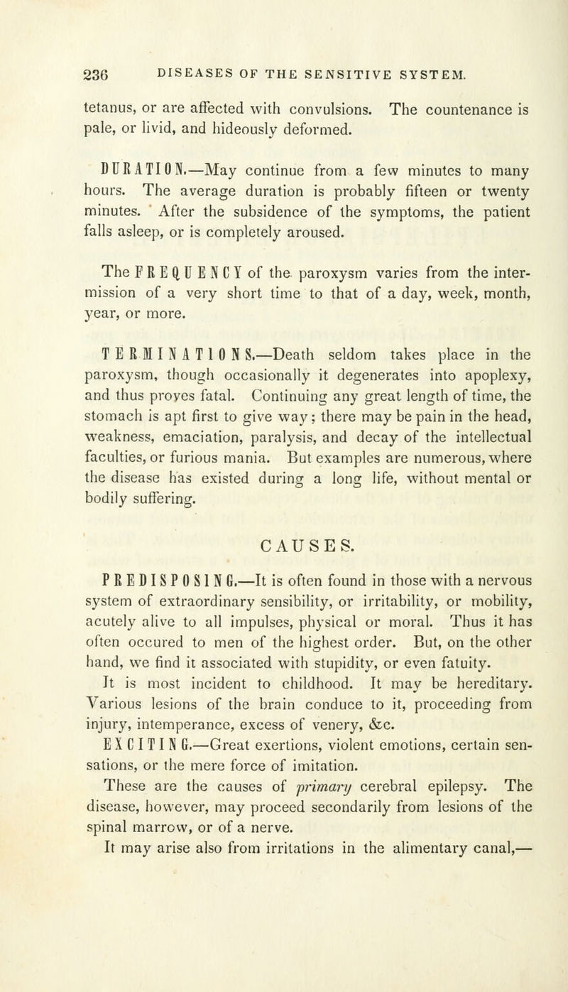 tetanus, or are affected with convulsions. The countenance is pale, or livid, and hideously deformed. DURATION.—May continue from a few minutes to many hours. The average duration is probably fifteen or twenty minutes. After the subsidence of the symptoms, the patient falls asleep, or is completely aroused. The FREQUENCY of the paroxysm varies from the inter- mission of a very short time to that of a day, week, month, year, or more. T E RUN ATI 0 N S.—Death seldom takes place in the paroxysm, though occasionally it degenerates into apoplexy, and thus proves fatal. Continuing any great length of time, the stomach is apt first to give way; there may be pain in the head, weakness, emaciation, paralysis, and decay of the intellectual faculties, or furious mania. But examples are numerous, where the disease has existed during a long life, without mental or bodily suffering. CAUSES. P R E DI S P 0 S1 N G.—It is often found in those with a nervous system of extraordinary sensibility, or irritability, or mobility, acutely alive to all impulses, physical or moral. Thus it has often occured to men of the highest order. But, on the other hand, we find it associated with stupidity, or even fatuity. It is most incident to childhood. It may be hereditary. Various lesions of the brain conduce to it, proceeding from injury, intemperance, excess of venery, &c. E X C I T I N G.—Great exertions, violent emotions, certain sen- sations, or the mere force of imitation. These are the causes of primary cerebral epilepsy. The disease, however, may proceed secondarily from lesions of the spinal marrow, or of a nerve. It may arise also from irritations in the alimentary canal,—