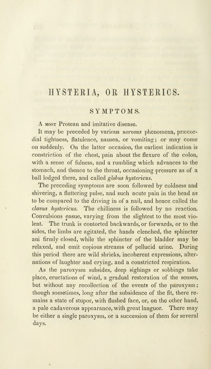 HYSTERIA, OR HYSTERICS. SYMPTOMS. A MOST Protean and imitative disease. It may be preceded by various nervous phenomena, praBCor- dial tightness, flatulence, nausea, or vomiting; or may come on suddenly. On the latter occasion, the earliest indication is constriction of the chest, pain about the flexure of the colon, with a sense of fulness, and a rumbling which advances to the stomach, and thence to the throat, occasioning pressure as of a ball lodged there, and called globus hystericus. The preceding symptoms are soon followed by coldness and shivering, a fluttering pulse, and such acute pain in the head as to be compared to the driving in of a nail, and hence called the clavus hystericus. The chilliness is followed by no reaction. Convulsions ensue, varying from the slightest to the most vio- lent. The trunk is contorted backwards, or forwards, or to the sides, the limbs are agitated, the hands clenched, the sphincter ani firmly closed, while the sphincter of the bladder may be relaxed, and emit copious streams of pellucid urine. During this period there are wild shrieks, incoherent expressions, alter- nations of laughter and crying, and a constricted respiration. As the paroxysm subsides, deep sighings or sobbings take place, eructations of wind, a gradual restoration of the senses, but without any recollection of the events of the paroxysm; though sometimes, long after the subsidence of the fit, there re- mains a state of stupor, with flushed face, or, on the other hand, a pale cadaverous appearance, with great languor. There may be either a single paroxysm, or a succession of them for several davs.