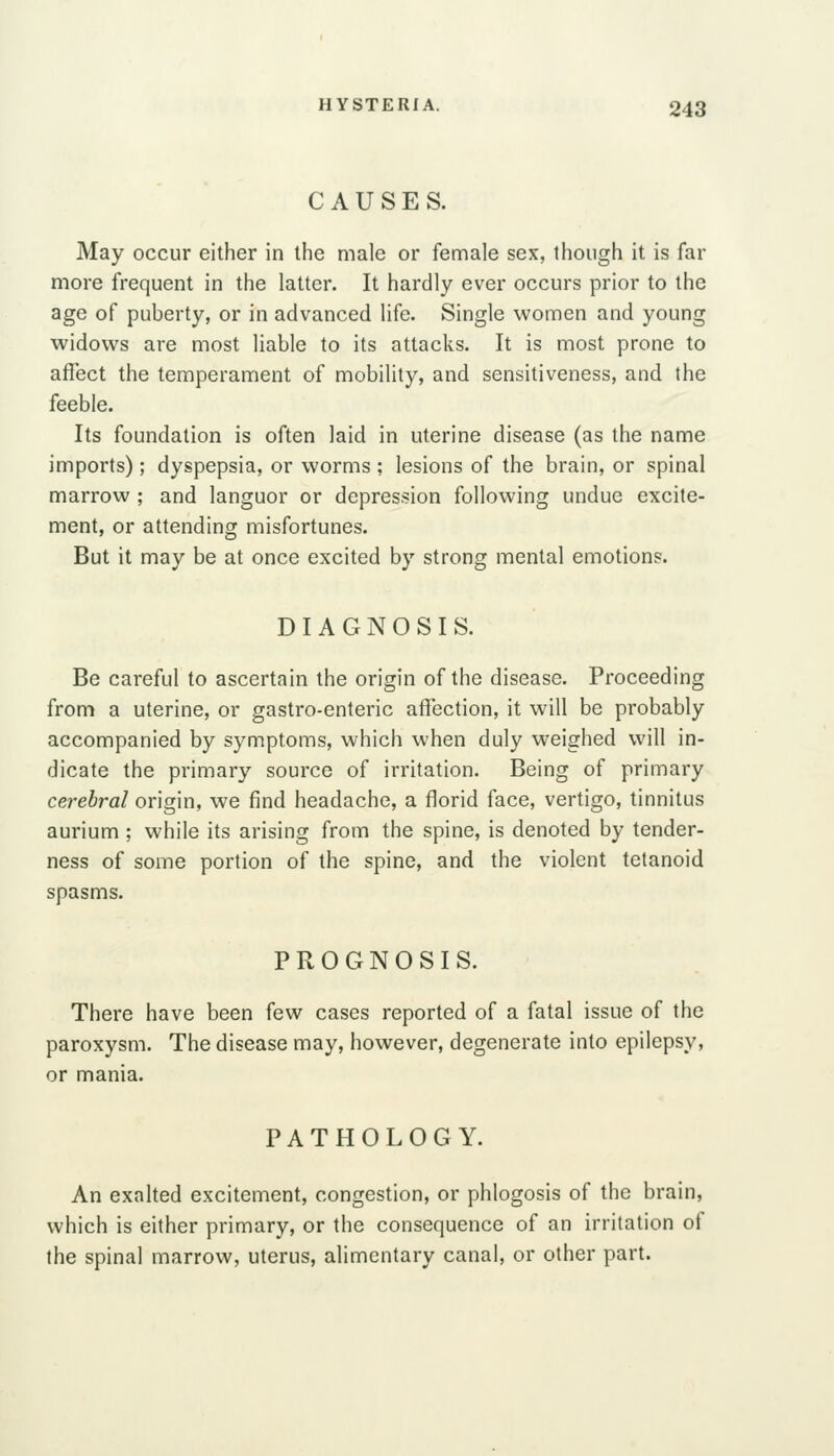 CAUSES. May occur either in the male or female sex, though it is far more frequent in the latter. It hardly ever occurs prior to the age of puberty, or in advanced life. Single women and young widows are most liable to its attacks. It is most prone to affect the temperament of mobility, and sensitiveness, and the feeble. Its foundation is often laid in uterine disease (as the name imports); dyspepsia, or worms ; lesions of the brain, or spinal marrow ; and languor or depression following undue excite- ment, or attending misfortunes. But it may be at once excited by strong mental emotions. DIAGNOSIS. Be careful to ascertain the origin of the disease. Proceeding from a uterine, or gastro-enteric affection, it will be probably accompanied by symptoms, which when duly weighed will in- dicate the primary source of irritation. Being of primary cerebral origin, we find headache, a florid face, vertigo, tinnitus aurium ; while its arising from the spine, is denoted by tender- ness of some portion of the spine, and the violent tetanoid spasms. PROGNOSIS. There have been few cases reported of a fatal issue of the paroxysm. The disease may, however, degenerate into epilepsy, or mania. PATHOLOGY. An exalted excitement, congestion, or phlogosis of the brain, which is either primary, or the consequence of an irritation of the spinal marrow, uterus, alimentary canal, or other part.