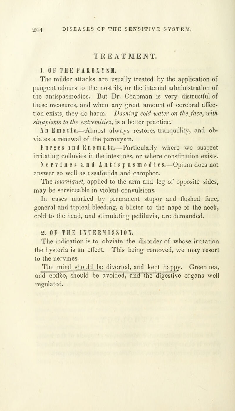TREATMENT. 1. OF THE PAROXYSM. The milder attacks are usually treated by the application of pungent odours to the nostrils, or the internal administration of the antispasmodics. But Dr. Chapman is very distrustful of these measures, and when any great amount of cerebral affec- tion exists, they do harm. Dashing cold water on the face, iviih sinapisms to the extremities, is a better practice. An E me t iC,—Almost always restores tranquillity, and ob- viates a renewal of the paroxysm. Purges and Enemata.—Particularly where we suspect irritating colluvies in the intestines, or where constipation exists. Nervines and Antispasmodic s.—Opium does not answer so well as assafoetida and camphor. The tourniquet, applied to the arm and leg of opposite sides, may be serviceable in violent convulsions. In cases marked by permanent stupor and flushed face, general and topical bleeding, a blister to the nape of the neck, cold to the head, and stimulating pediluvia, are demanded. 2. OF THE INTERMISSION. The indication is to obviate the disorder of whose irritation the hysteria is an effect. This being removed, we may resort to the nervines. The mind should be diverted, and kept happy. Green tea, and coffee, should be avoided, and the digestive organs well regulated.