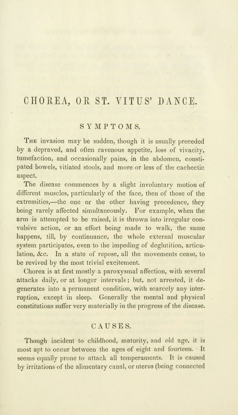 CHOREA, OE ST. VITUS^ DANCE. S Y M P T O M S. The invasion may be sudden, though it is usually preceded by a depraved, and often ravenous appetite, loss of vivacity, tumefaction, and occasionally pains, in the abdomen, consti- pated bowels, vitiated stools, and more or less of the cachectic aspect. The disease commences by a slight involuntary motion of different muscles, particularly of the face, then of those of the extremities,—the one or the other having precedence, they being rarely affected simultaneously. For example, when the arm is attempted to be raised, it is thrown into irregular con- vulsive action, or an effort being made to walk, the same happens, till, by continuance, the whole external muscular system participates, even to the impeding of deglutition, articu- lation, &c. In a state of repose, all the movements cease, to be revived by the most trivial excitement. Chorea is at first mostly a paroxysmal affection, with several attacks daily, or at longer intervals; but, not arrested, it de- generates into a permanent condition, with scarcely any inter- ruption, except in sleep. Generally the mental and physical constitutions suffer very materially in the progress of the disease. CAUSES. Though incident to childhood, maturity, and old age, it is most apt to occur between the ages of eight and fourteen. It seems equally prone to attack all temperaments. It is caused by irritations of the alimentary canal, or uterus (being connected