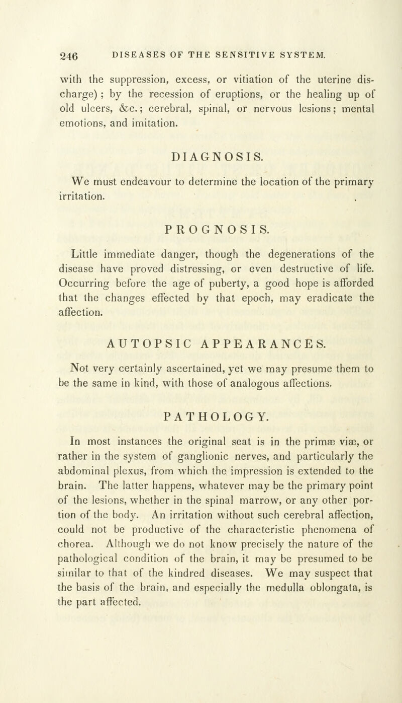 with the suppression, excess, or vitiation of the uterine dis- charge) ; by the recession of eruptions, or the healing up of old ulcers, &c.; cerebral, spinal, or nervous lesions; mental emotions, and imitation. DIAGNOSIS. We must endeavour to determine the location of the primary irritation. PROGNOSIS. Little immediate danger, though the degenerations of the disease have proved distressing, or even destructive of life. Occurring before the age of puberty, a good hope is afforded that the changes effected by that epoch, may eradicate the affection. AUTOPSIC APPEARANCES. Not very certainly ascertained, yet we may presume them to be the same in kind, with those of analogous affections. PATHOLOGY. In most instances the original seat is in the primse vise, or rather in the system of ganglionic nerves, and particularly the abdominal plexus, from which the impression is extended to the brain. The latter happens, whatever may be the primary point of the lesions, whether in the spinal marrow, or any other por- tion of the body. An irritation without such cerebral affection, could not be productive of the characteristic phenomena of chorea. Although we do not know precisely the nature of the pathological condition of the brain, it may be presumed to be similar to that of the kindred diseases. We may suspect that the basis of the brain, and especially the medulla oblongata, is the part affected.