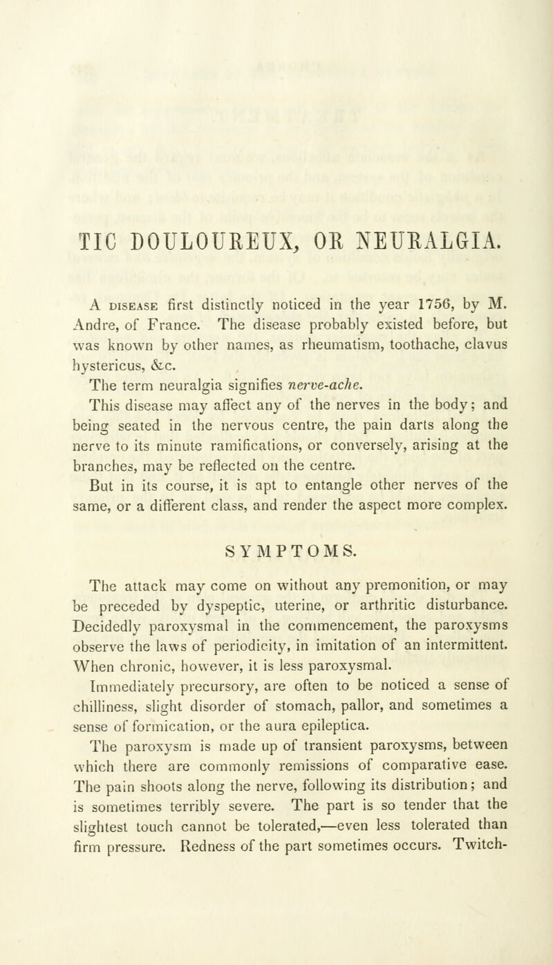 TIC DOULOUREUX, OR NEURALGIA. A DISEASE first distinctly noticed in the year 1756, by M. Andre, of France. The disease probably existed before, but was known by other names, as rheumatism, toothache, clavus hystericus, &c. The term neuralgia signifies nerve-ache. This disease may affect any of the nerves in the body; and being sealed in the nervous centre, the pain darts along the nerve to its minute ramifications, or conversely, arising at the branches, may be reflected on the centre. But in its course, it is apt to entangle other nerves of the same, or a different class, and render the aspect more complex. S Y jM P T O M S. The attack may come on without any premonition, or may be preceded by dyspeptic, uterine, or arthritic disturbance. Decidedly paroxysmal in the commencement, the paroxysms observe the laws of periodicity, in imitation of an intermittent. When chronic, however, it is less paroxysmal. Immediately precursory, are often to be noticed a sense of chilliness, slight disorder of stomach, pallor, and sometimes a sense of formication, or the aura epileptica. The paroxysm is made up of transient paroxysms, between which there are commonly remissions of comparative ease. The pain shoots along the nerve, following its distribution; and is sometimes terribly severe. The part is so tender that the slightest touch cannot be tolerated,—even less tolerated than firm pressure. Redness of the part sometimes occurs. Twitch-