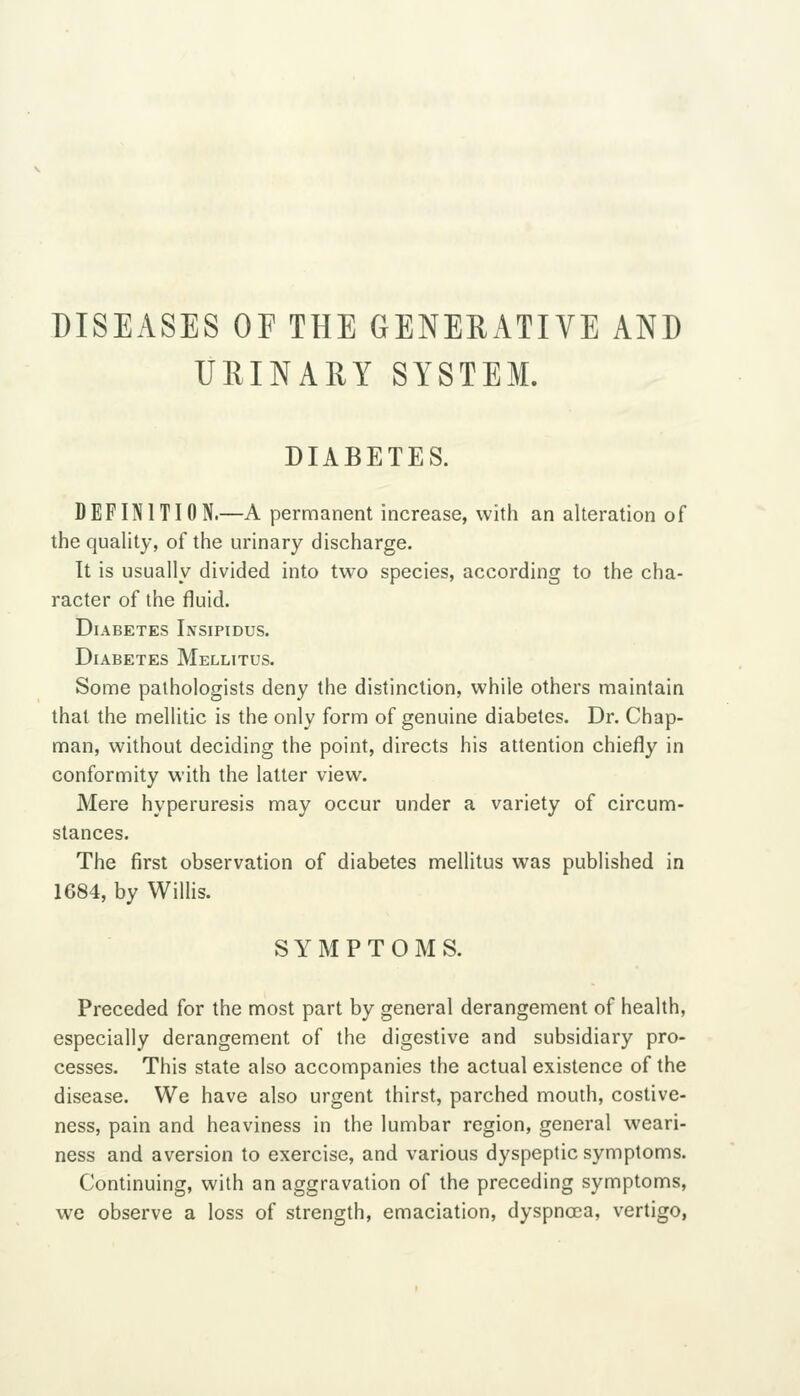 DISEASES OF THE GENERATIVE AND UEINAEY SYSTEM. DIABETES. DEFINITION.—A permanent increase, with an alteration of the quality, of the urinary discharge. It is usually divided into two species, according to the cha- racter of the fluid. Diabetes Insipidus. Diabetes Mellitus. Some pathologists deny the distinction, while others maintain that the mellitic is the only form of genuine diabetes. Dr. Chap- man, without deciding the point, directs his attention chiefly in conformity with the latter view. Mere hyperuresis may occur under a variety of circum- stances. The first observation of diabetes mellitus was published in 1684, by WilHs. SYMPTOMS. Preceded for the most part by general derangement of health, especially derangement of the digestive and subsidiary pro- cesses. This state also accompanies the actual existence of the disease. We have also urgent thirst, parched mouth, costive- ness, pain and heaviness in the lumbar region, general weari- ness and aversion to exercise, and various dyspeptic symptoms. Continuing, with an aggravation of the preceding symptoms, we observe a loss of strength, emaciation, dyspnoea, vertigo,