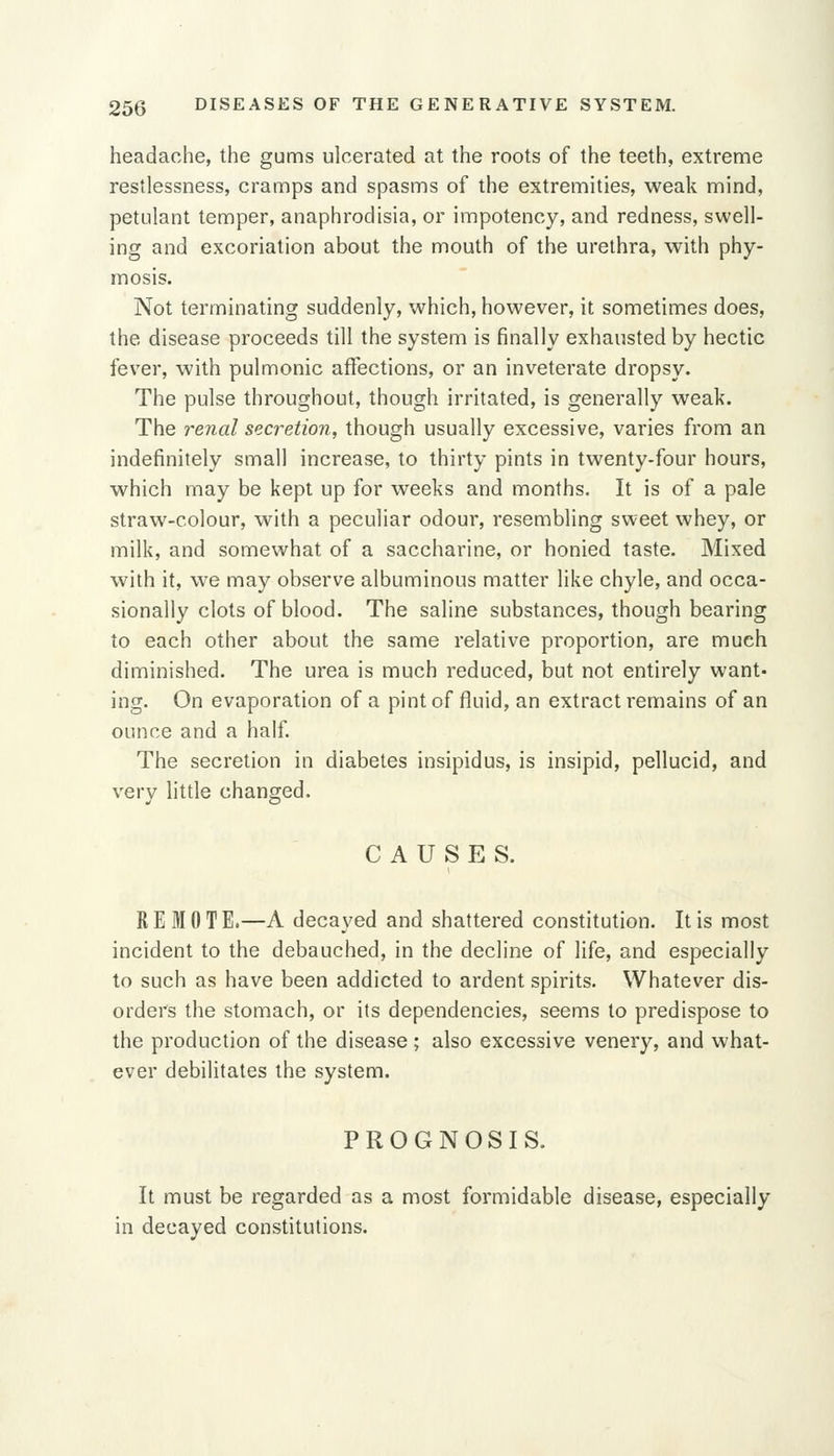 headache, the gums ulcerated at the roots of the teeth, extreme restlessness, cramps and spasms of the extremities, weak mind, petulant temper, anaphrodisia, or impotency, and redness, swell- ing and excoriation about the mouth of the urethra, with phy- mosis. Not terminating suddenly, which, however, it sometimes does, the disease proceeds till the system is finally exhausted by hectic fever, with pulmonic affections, or an inveterate dropsy. The pulse throughout, though irritated, is generally weak. The renal secretion, though usually excessive, varies from an indefinitely small increase, to thirty pints in twenty-four hours, which may be kept up for weeks and months. It is of a pale straw-colour, with a peculiar odour, resembling sweet whey, or milk, and somewhat of a saccharine, or honied taste. Mixed with it, we may observe albuminous matter like chyle, and occa- sionally clots of blood. The saline substances, though bearing to each other about the same relative proportion, are much diminished. The urea is much reduced, but not entirely want- ing. On evaporation of a pint of fluid, an extract remains of an ounce and a half. The secretion in diabetes insipidus, is insipid, pellucid, and very little changed. CAUSES. REMOTE.—A decayed and shattered constitution. It is most incident to the debauched, in the decline of life, and especially to such as have been addicted to ardent spirits. Whatever dis- orders the stomach, or its dependencies, seems to predispose to the production of the disease; also excessive venery, and what- ever debilitates the system. PROGNOSIS. It must be regarded as a most formidable disease, especially in decayed constitutions.