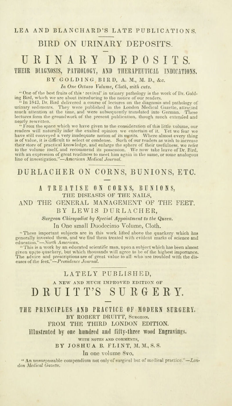 BIRD ON URINARY DEPOSITS. URINARY'deposits. THEIR DIAGNOSIS, PATHOLOGY, AND THERAPEUTICAL INDICATIONS. BY G O L D 1 N G BIRD, A. M., M. D., &c. In One Octavo Volutne, Cloth, with cuts.  One of the best friiils of this ' revival' in urin.iry pathology is the work of Dr. Gold- ing Bird, which we are about introduoing to the notice of our readers.  In ISio, Dr. Bird delivered a course of lectures on the diagnosis and pathology of urinary sedinienis. They were published in the London Medical Gazette, altra^ied much aliention at the time, and were subsequently translated into German. These lectures form the groundwork of the present publication, though much extended and nearly rewritten.  From the space which we have given to the consideration of this little volume, our readers will naturally infer the exalted opinion we entertain of it. Yet we fear we have still conveyed a very inadequate notion of its n^erits. Where almost every thing is of value, it is difficult to select or condense. Such of our readers as wish to increase their store of practical knowledge, and enlarge the sphere of their usefulness, we relief to the volume itself, and recommend its possession. We now take leave of Dr. Bird, with an expression of great readiness to meet him again in the same, or some analogous line of investigation.—American Medical Journal. DURLACHER ON CORNS, BUNIONS, ETC. A TREATISE ON CORNS, BUNIONS, THE DISEASES OF THE NAILS, AND THE GENERAL MANAGEMENT OF THE FEET. BY LEWIS DURLACHER, Surgeon Chiropodist by Special Appointment to the Queen. In One small Duodecimo Volume, Cloth. These important subjects are in this work lifted above the quackery which has generally invested them, and we find them treated with evident marks of science and education.—North American.  This is a work by an educated scientific man, upon a subject which has been almost given upzto quackery, but which thousands will agree to be of the highest importance. The advice and prescriptions are of great value to all who are troubled with the dis- eases of the feet.—Providence Journal. LATELY PUBLISHED, A NEW AND MUCH IMPROVED EDITION OF DRUITT'S SURGERY. THE PRINCIPLES AND PRACTICE OF MODERN SURGERY. BY ROBERT DRUITT, Sl-rgeon. FROM THE THIRD LONDON EDITION. Illustrated by one hundred and fifty-three wood Engravings. WITH NOTES AND CO.MMENTS, BY JOSHUA B. FLINT, M. M., S. S. In one volume 8vo,  An unsurpassable compendium not only of surgical but of mcHral praclicc.'—ion- don Medical Gazette.