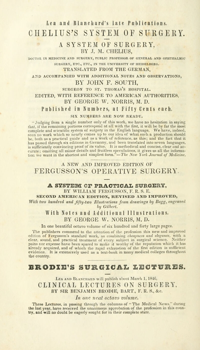 CHELIUS'S SYSTEM OF SUEGERY. A SYSTEM OF SURGERY, BY J. M. CHELIUS, DOCTOR I.\ MEDICINE AND SURGERY, PUBLIC PROFESSOR OF GENERAL AND OPHTHALMIC SURGERY, ETC., ETC., IN THE UNIVERSITY OF HEIDELBERG. TRANSLATED FROM THE GERMAN, AND ACCOMPANIED WITH ADDITIONAL NOTES AND OBSERVATIONS, BY JOHN F. SOUTH, SURGEON TO ST. THOMAS's HOSPITAL. EDITED, WITH REFERENCE TO AMERICAN AUTHORITIES, BY GEORGE W. NORRIS, M. D. Published in Numbers, at Fifty Cents each. SIX NUMBERS ARE NOW READY.  Judging from a single number only of this work, we have no hesitation in saying that, if the remaining portions correspond at all with the first, it will be by far the most complete and scientific system of surgery in the English language. We have, indeed, seen no work which so nearly comes up to our idea of what such a production should be, both as a practical guide and as a work of reference, as this; and the fact that it has passed through six editions in Germany, and been translated into seven languages, is sufficiently convincing proof of its value. It is methodical ai>d concise, clear and ac- curate; omitting all minor details and fruitless speculations, it gives us all the informa- tion we want in the shortest and simplest form.—The New York Journal of Medicine. A NEW AND IMPROVED EDITION OF FERGUSSON'S OPERATIVE SURGERY^ A SYSTEM OF PRACTICAL SURGERY, BY WILLIAM FERGUSSON, F. R. S. E. SECOND AMERICAN EDITION, REVISED AND I3IPROVED, With two hundred and Jifty-two Illustrations from dramngs by Bagg, engraved by Gilbert. With Notes and Additional Illustrations. BY GEORGE VV. NORRIS, M. D. In one beautiful octavo volume of six hundred and forty large pages. The publishers commend to the attention of the profession this new and improved edition of Pergusson's standard work, as combining cheapness and elegance, with a clear, sound, and practical treatment of every subject in surgical science. Neither pains nor expense have been spared to make it worthy of the reputation which it has already acquired, and of which the rapid exhaustion of the first edition is sufficient evidence. It is extensively used as a text-book in many medical colleges throughout the country. BRODXH'S SUHGECAI. l^ECTUH^QS. Lea and Blanciiard will publish about March 1, 184G, CLINICAL LECTURES ON SURGERY, BY SIR BENJAMIN BRODIE, BART., F. R. S., &c. In one neat octavo volume. These Lectures, in passing through the columns of  The Medical News, (luring the last year, have received the unanimous approbation of the profession in this coun- try, and will no doubt be eagerly sought for in their complete state.
