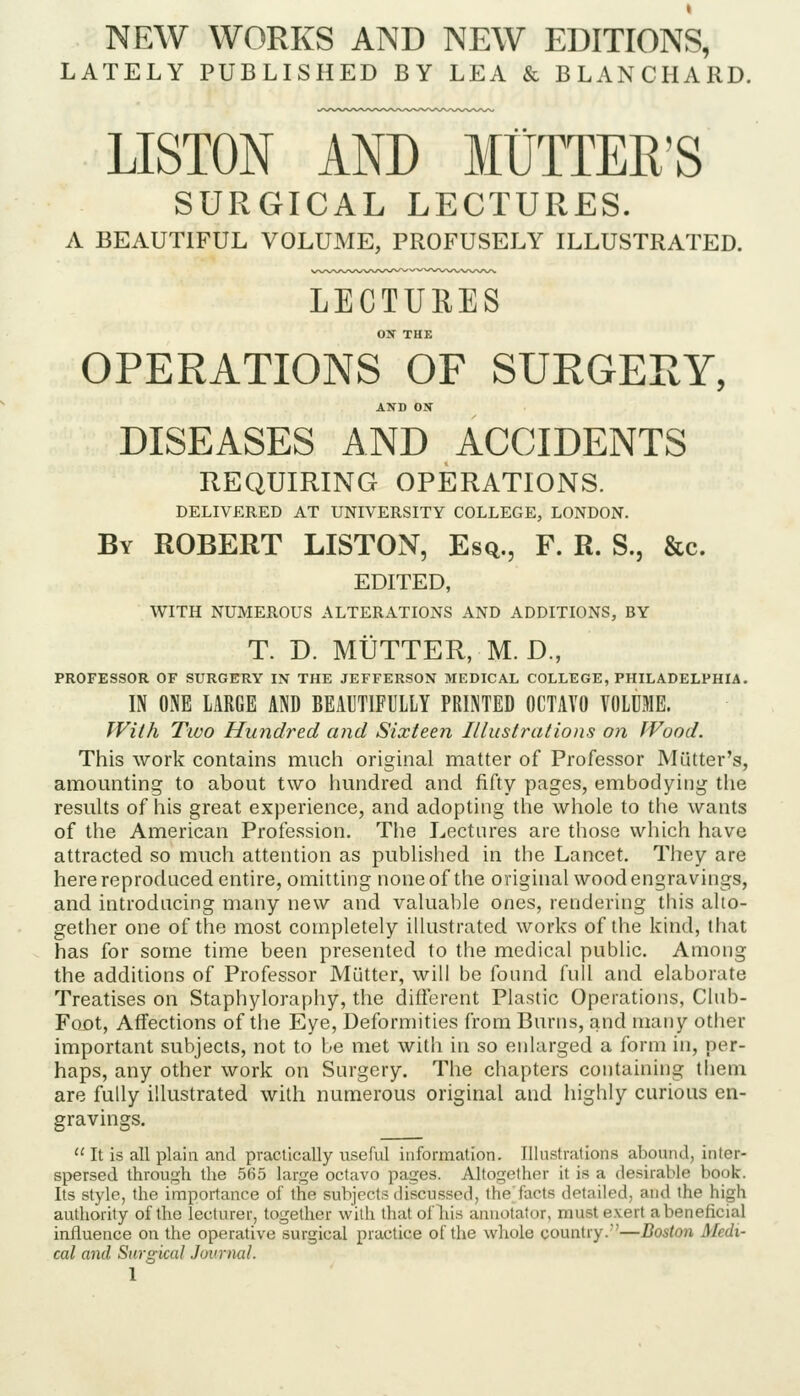 NEW WORKS AND NEW EDITIONS, LATELY PUBLISHED BY LEA & BLANCHARD. LISTON AND MUTTER'S SURGICAL LECTURES. A BEAUTIFUL VOLUME, PROFUSELY ILLUSTRATED. LECTURES ON THE OPERATIONS OF SURGERY, AND ON DISEASES AND ACCIDENTS REQUIRING OPERATIONS. DELIVERED AT UNIVERSITY COLLEGE, LONDON. By ROBERT LISTON, Esq., F. R. S., &c. EDITED, WITH NUMEROUS ALTERATIONS AND ADDITIONS, BY T. D. MUTTER, M. D., PROFESSOR OF SURGERY IN THE JEFFERSON MEDICAL COLLEGE, PHILADELPHIA. IN ONE LARGE AND BEAUTIFULLY PRINTED OCTAVO VOLUME. With Tivo Hundred and Sixteen Illustrations on Wood. This work contains much original matter of Professor Mutter's, amounting to about two iiundred and fifty pages, embodying the resuhs of his great experience, and adopting the whole to the wants of the American Profession. The Lectures are those which have attracted so much attention as published in the Lancet. They are here reproduced entire, omitting none of the original wood engravings, and introducing many new and valuable ones, rendering this alto- gether one of the most completely ilkistrated works of the kind, that has for some time been presented to the medical public. Among the additions of Professor Mutter, will be found full and elaborate Treatises on Staphyloraphy, the different Plastic Operations, Club- Foot, Affections of the Eye, Deformities from Burns, and many other important subjects, not to be met with in so enlarged a form in, per- haps, any other work on Surgery. The chapters containing them are fully illustrated with numerous original and highly curious en- gravings.  It is all plain and practically useful information. Illustrations abound, inter- spersed through the 5(55 large octavo pages. Altogether it is a desirable book. Its style, the importance of the subjects discussed, the facts detailed, and the high authority of the lecturer, together with that ofliis annotator, must exert abeneficial influence on the operative surgical practice of the whole country.''-  ' cal and Surgical Journal.
