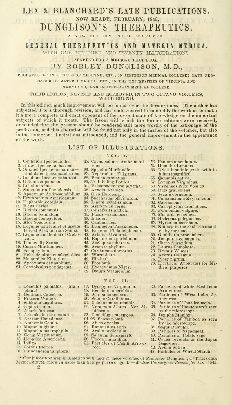 NOW READY, FEBRUARY, 1846, DUNGLISON'S THEEAPEUTICS. A NEW EDITION, M0C] GENERAL THERAPEUTICS AND MATERIA MEDICA. WITH ONE HUNDRED AND TWENTY njLUSTRATIONS. ADAPTED FOR A MEDICAL TEXT-BOOK. BY ROBLEY DUNGLISON, M. D., PROFESSOR OF INSTITUTES OF MEDICINE, ETC., IN JEFFERSON MEDICAL COLLEGE; LATE PRO- FESSOR OF MATERIA MEDICA, ETC., IN THE UNIVERSITIES OF VIRGINIA AND MARYLAND, AND IN JEFFERSON MEDICAL COLLEGE. THIRD EDITION, REVISED AND IMPROVED, IN TWO OCTAVO VOLUMES, WELL BOUND. In this edition much improvement will be found over the former ones. The author has subjected it to a thorough revision, and has endeavoured to so modify the work as to make it a more complete and exact exponent of the present state of knowledge on the important subjects of which it treats. The favour with which the former editions were received, demanded that the present should be rendered still more worthy of the patronage of the profession, and this alteration will be found not only in the matter of the volumes, but also in the numerous illustrations introduced, and the general improvement in the appearance of the work. LIST OF ILLUSTRATIONS. Cephaglis Ipecacuanha. Brown Ipecacuanha root. Striated Ipecacuanha root— Undulated Ipecacuanha root, lonidium Ipecacuanha root. Gillenia stipulacea. liObelia inflata. Sanguinaria Canadensis. Apocynum Androssemilblium. Erythronium Americanum. Euphorbia coroUata. Ficus Carica. Ricinis communis. Rheum palmatum. Rheum compactum. Aloe Socotorina. Legume and leaflet of Acute leaved Alexandrian Senna. Legume and leaflet of C.obo- vata. Tinnevelly Senna. Cassia Marilandica. Podophyllum. Hebradendron cambogio'ides Momordica Elaterium. Apocynum cannabinum. Convolvulus panduratus. VOL. I. Chenopodium Anthelminti- cum. Spigelia Marilandica. Nephrodium Filix mas. Punica granatum. 30. Inhaling Bottles. Balsamadendron Myrrha. Acacia Arabica. Oiea Europa;a. Saccharum officinarum. Linum usitatissimum. Astragalus verus. Cetraria Islandica. Fucus vesiculosus. Inhaler. Cantharides. Leontodon Taraxacum. Erigeron Philadelphicum. Arbutus Uva ursi. Eupatorium perfoliatum. Asclepias tuberosa. Arum triphyllum. Carthamus tinctorius. Warm-bath. Hip-bath. Foot-bath. Hyoscyamus Niger. Datura Stramonium. Coniura maculatum. Humulus Lupulus. Dried lupulinic grain with its hilum magnified. Cannabis .sativa. Lycopus Virginirus. Strychnos Nux Vomica. Ruta graveolens. Secale cornutum. Cinnamomum Zeylanicum. Cardamom. Cariophyllus aromaticus. Fosnieulum vulgare. Monarda coccinea. Hedeoma pulegioides. Myristica moschaia. Nutmeg in the shell surround- ed by the mace. Gaultheria procumbens. Juniperus communis. Citrus Aurantium. Laurus Camphora. Drymis Winleri. Acorus Calamus. Piper nigrum. Electrical Apparatus for Me- dical purposes. 1. Cocculus palraatus. (Male plant.) 2. Gentiana Catesbeei. 3. Frasera Walteri. 4. Sabbatia angularis. 5. Coptis trifolia. 6. Aletris farinosa. 7. Aristolochia serpentaria. 8. Asarum Canadense. 9. Anthemis Cotula. 10. Magnolia glauca. 11. Magnolia macrophylla. 12. Geum Virginianiim. 13. Hepatica Americana. 14. Indigo. 15. Cornus Florida. 16. Liriodendron lulipifera. VOL. II. 17. Dyospyros Virginiana. IS. Heuchera acerifolia. 19. Spiraea tomentosa. 20. Statice Caroliniana. 21. Colchicum autumnale. 22. Veratrum Album. Ver. Al- biflorum. 23. Cimicifuga racemosa. 24,25. Shower-bath. 26. Abies excelsa. 27. Ranunculus acris. 28. Aralia nudicaulis. 29. Solanum dulcamara. 30. Tacca pinnatifida. 31. Particles of Tahiti Arrow- root. 32. Particles of white East India Arrow-root. 33. Particles of West India Ar- row-root. .34. Particles of Tous-les-mois. 35. Particlesof Potato starch seen by the microscope. .36. .Tanipha Manihot. 37. Particles of Tapioca as seen by the microscope. 38. Sagus Rumphii. 39. Particles of Sago-meal. 40. Particles of Potato sago. 41. Cycas revoluta or the Japan Sago-tree. 42. Avena Sativa. 43. Particles of Wheat Starch. Our junior brethren in America-will find in these volumes of Professor Dunglison, a 'THKSAtTRrs MEDIC.1.MINUM,' more valuable than a large purse of gold.—Medico-Chirurgical Review /or Jan., 1845.