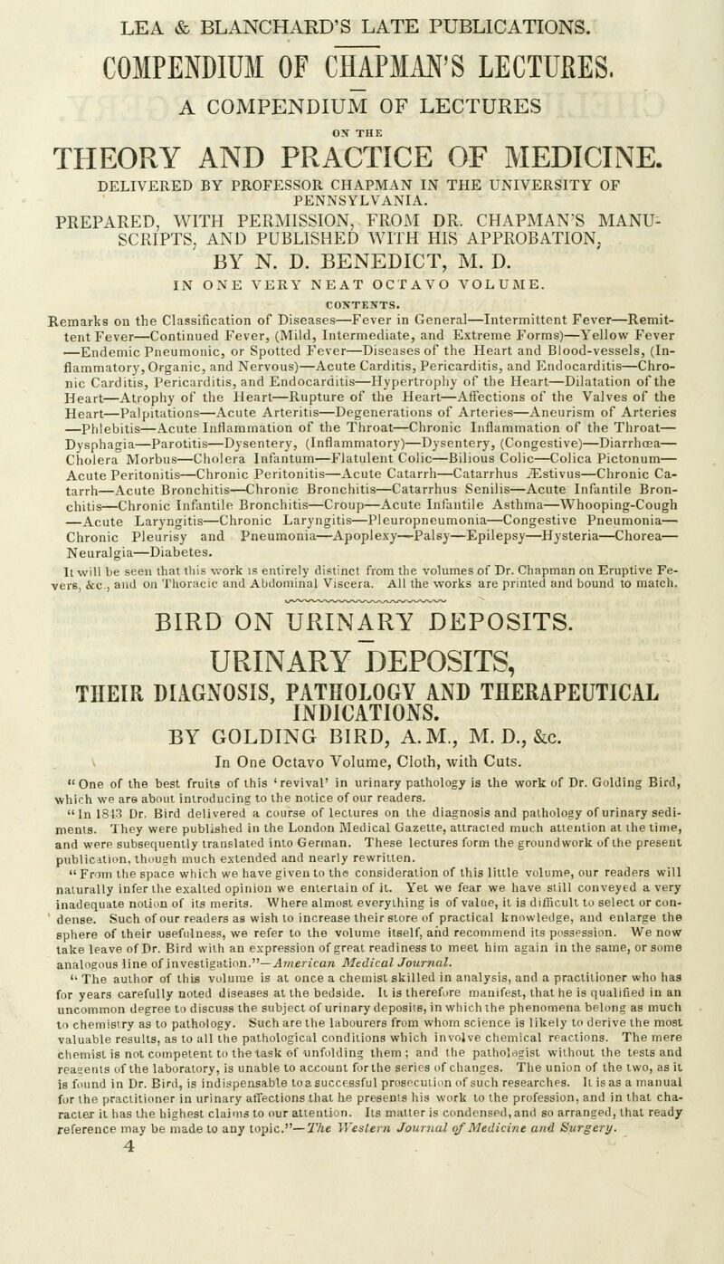 COMPENDIUM OF CHAPMM'S LECTURES. A COMPENDIUM OF LECTURES ox THE THEORY AND PRACTICE OF MEDICINE. DELIVERED BY PROFESSOR CHAPMAN IN THE UNIVERSITY OF PENNSYLVANIA. PREPARED, WITH PERMISSION, FROAI DR. CHAPMAN'S MANU- SCRIPTS, AND PUBLISHED WITH HIS APPROBATION, BY N. D. BENEDICT, M. D. IN ONE VERY NEAT OCTAVO VOLUME. CONTENTS. Remarks on the Classification of Diseases—Fever in General—Intermittent Fever—Remit- tent Fever—Continued Fever, (Mild, Intermediate, and Extreme Forms)—Yellow Fever —Endemic Pneumonic, or Spotted Fever—Diseases of the Heart and Blood-vessels, (In- flammatory, Organic, and Nervous)—Acute Carditis, Pericarditis, and Endocarditis—Chro- nic Carditis, Pericarditis, and Endocarditis—Hypertrophy of the Heart—Dilatation of the Heart—Atrophy of the Heart—Rupture of the Heart—Affections of the Valves of the Heart—Palpitations—Acute Arteritis—Degenerations of Arteries—Aneurism of Arteries —Phlebitis—Acute Inflammation of the Throat—Chronic Inflammation of the Throat— Dysphagia—Parotitis—Dysentery, (Inflammatory)—Dysentery, (Congestive)—Diarrhoea— Cholera Morbus—Cholera Infantum—Flatulent Colic—Bilious Colic—Colica Pictonum— Acute Peritonitis—Chronic Peritonitis—Acute Catarrh—Catarrhus iEstivus—Chronic Ca- tarrh—Acute Bronchitis—Chronic Bronchitis—Catarrhus Senilis—Acute Infantile Bron- chitis—Chronic Infantile Bronchitis—Croup—Acute Infantile Asthma—Whooping-Cough —Acute Laryngitis—Chronic Laryngitis—Pleuropneumonia—Congestive Pneumonia— Chronic Pleurisy and Pneumonia—Apoplexy—Palsy—Epilepsy—Hysteria—Chorea— Neuralgia—Diabetes. It will be seen that lliis work is entirely distinct from the volumes of Dr. Chapman on Eruptive Fe- vers, &c., and on Thoracic and Abdominal Viscera. All the works are printed and bound to match. BIRD ON URINARY DEPOSITS. URINARY DEPOSITS, THEIR DIAGNOSIS, PATHOLOGY AND THERAPEUTICAL INDICATIONS. BY GOLDING BIRD, A.M., M. D., &c. V In One Octavo Volume, Cloth, with Cuts. One of the best fruits of this 'revival' in urinary pathology is the work of Dr. Golding Bird, which we are about introducing to the notice of our readers. In 1843 Dr. Bird delivered a course of lectures on the diagnosis and pathology of urinary sedi- ments. They were published in the London IVIedical Gazette, attracted much attention at the lime, and were subsequently translated into German. These lectures form the groundwork of the present publication, though much extended and nearly rewritten.  From the space which we have given to the consideration of this little volume, our readers will naturally infer the exalted opinion we entertain of it. Yet we fear we have still conveyed a very inadequate notion of its merits. Where almost everything is of value, it is difficult to select or con- ' dense. Such of our readers as wish to increase their store of practical knowledge, and enlarge the sphere of their usefulness, we refer to the volume itself, and recommend its possession. We now lake leave of Dr. Bird with an expression of great readiness to meet him again in the same, or some analogous line of investigalion.—^?/i«ricara Medical Journal.  The author of this volume is at once a chemist skilled in analysis, and a practitioner who has for years carefully noted diseases al the bedside. It is therefore manifest, ihal he is qualified in an uncommon degree to discuss the subjecl of urinary deposits, in which the phenomena belong as much lo chemistry as to pathology. Such are the labourers from whom science is likely to derive the most valuable results, as lo all the pathological conditions which involve chemical reactions. The mere chemist is not competent to the task of unfolding them; and the palliologist without the tests and reasents of the laboratory, is unable lo account for the series of changes. The union of the two, as it is found in Dr. Bird, is indispensable loasucceesful prosrcuiiun of such researches. It is as a manual for the practitioner in urinary atfeclions that he presents his work lo the profession, and in that cha- racter it has tlie highest claims to our attention. Its matter is condensed, and so arranged, that ready reference may be made to any lopic.—The Western Journal of Medicine and Surgery.