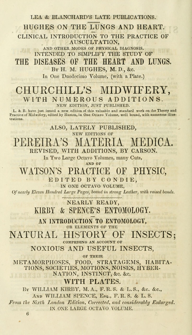 HUGHES ON THeTuNGS AND HEART. CLINICAL INTRODUCTION TO THE PRACTICE OF AUSCULTATION, AND OTHER MODES OF PHYSICAL DIAGNOSIS. INTENDED TO SLMPLIFY THE STUDY OF THE DISEASES OF THE HEART AND LUNGS. By H. M. hughes, M. D., &c. In One Duodecimo Volume, (with a Plate.) CHURCHILI/S MIDWIFERY, WITH NUMEROUS ADDITIONS. NEW EDITION, JUST PUBLISHED. L. & B. have just issued a new ediiion of this valuable and standard work on the Theory and Practice of Midwifery, edited by Huston, in One Octavo Volume, well bound, with numerous illus- trations. ALSO, LATELY PUBLISHED, NEW EDITIONS OF PEREIRA'S MATERIA MEDICA. REVISED, WITH ADDITIONS, BY CARSON. In Two Large Octavo Volumes, many Cuts, AND OF WATSON'S PRACTICE OF PHYSIC, EDITED BY CONDIE, IN ONE OCTAVO VOLUME, Of nearly Eleven Hundred Large Pages, bound in strong Leather, with raised bands. NEARLY READY, KIRBY & SPENCE'S ENTOMOLOGY. AN INTRODUCTION TO ENTOMOLOGY, OR ELEMENTS OF THE NATURAL HISTORY OF INSECTS; COMPRISING AN ACCOUNT OF NOXIOUS AND USEFUL INSECTS, OF THEIR METAMORPHOSES, FOOD, STRATAGEMS, HABITA- TIONS, SOCIETIES, MOTIONS, NOISES, HYBER- NATION, INSTINCT, &c. &c. WITH PLATES. By WILLIAM KIRBY, M. A., F.R. S. & L.S., &c. &c.. And WILLIAM SPENCE, Esq., F. R. S. & L. S. From the Sixl/i London Edition, Corrected, and considerably Enlarged. IN ONE LARGE OCTAVO VOLUME.
