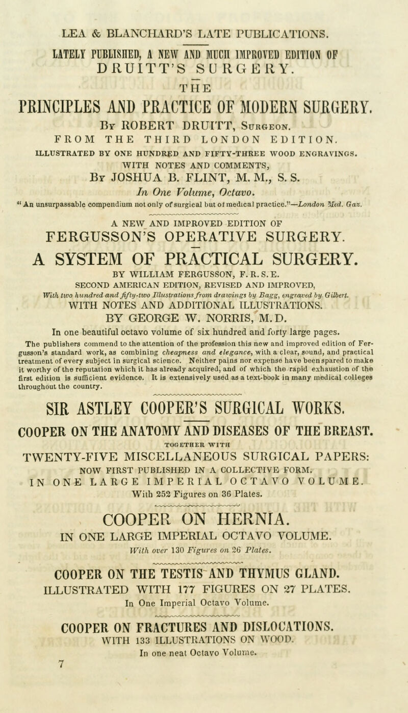 LATELY PUBLISHED, A NEW AND MUCH IMPROVED EDITION OF DRUITT'S ^U RGERY. T H E PRINCIPLES AND PRACTICE OF MODERN SURGERY. Br ROBERT DRUITT, Surgeon. FROM THE THIRD LONDON EDITION. ILLUSTRATED BY ONE HUNDRED AND FIFTY-THREE WOOD ENGRAVINGS. WITH NOTES AND COMMENTS, Br JOSHUA B. FLINT, M. M., S. S. In One Volume, Octavo.  An unsurpassable compendium not only of surgical but ot medical practice.—London ^,Ied. Gaz. A NEW AND IMPROVED EDITION OF FERGUSSON'S 0PE_RAT1VE SURGERY. A SYSTEM OF PRACTICAL SURGERY. BY WILLIAM FERGUSSON, F. R. S. E. SECOND AMERICAN EDITION, REVISED AND IMPROVED, With two hundred andjiflij-two Illustrations from drawings by Bags, engraved by Gilbert. WITH NOTES AND ADDITIONAL ILLUSTRATIONS. BY GEORGE W. NORRIS, M.D. In one beautiful octavo volume of six hundred and forty large pages. The publishers commend to the attention of the profession this new and improved edition of Fer- gusson's standard work, as combining cheapness and elegance, with a clear, sound, and practical treatment of every subject in surgical science. Neither pains nor expense have been spared to make it worthy of the reputation which it has already acquired, and of which the rapid exhaustion of the first edition is sufficient evidence. It is extensively used as a text-book in many medical colleges throughout the country. SIR ASTLEY COWeFsTuRGICAL WORKS. COOPER ON THE ANATOMY AND DISEASES OP THE BREAST. TOGETHER WITH TWENTY-FIVE MISCELLANEOUS SURGICAL PAPERS: NOW FIRST PUBLISHED IN A COLLECTIVE FORM. IN ONE LARGE IMPERIAL OCTAVO VOLUME. With 252 Figures on 36 Plates. coopeI^ on hernia. IN ONE LARGE IMPERIAL OCTAVO VOLUME. With over 130 Figures on 26 Plates. COOPER ON THE^isTlFANI) THYMUS GLAND. ILLUSTRATED WITH 177 FIGURES ON 27 PLATES. In One Imperial Octavo Volume. COOPER ON FRACTURES AND DISLOCATIONS. WITH 133 ILLUSTRATIONS ON WOOD. In one neat Octavo Volume.