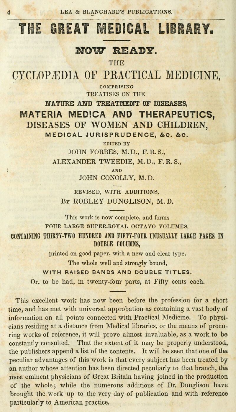 THE mikl mmmkl LIBBAiY, NOW HEABY. THE CYCLOPEDIA OF PEACTICAL MEDICINE, COMPRISING TREATISES ON THE NATURE AND TREATMENT OF DISEASES, MATERIA MEDICA AND THERAPEUTICS, DISEASES OF WOMEN AND CHILDREN, MEDICAL JURISPRUDENCE, &C. &C. EDITED BY JOHN FORBES, M.D., F.R.S., ALEXANDER TWEEDIE, M.D., F.R. S., AND JOHN CONOLLY, M.D. REVISED, WITH ADDITIONS, By ROBLEY DUNGLISON, M. D. This work is now complete, and forms FOUR LARGE SUPER-ROYAL OCTAVO VOLUMES, CONTAINING THIRTY-TWO HrNDRED AND FIFTY-FOUR UNUSUALLY LARGE PAGES IN DOUBLE COLUMNS, printed on good paper, with a new and clear type. The whole well and strongly bound, WITH RAISED BANDS AND DOUBLE TITLES. Or, to be had, in twenty-four parts, at Fifty cents each. This excellent work has now been before the profession for a short time, and has met with universal approbation as containing a vast body of information on all points connected with Practical Medicine. To physi- cians residing at a distance from Medical libraries, or the means of procu- ring works of reference, it will prove almost invaluable, as a work to be constantly consulted. That the extent of it may be properly understood, the publishers append a list of the contents. It will be seen that one of tlie peculiar advantages of this work is that every subject has been treated by an author whose attention has been directed peculiarly to that branch, the most eminent physicians of Great Britain having joined in the production of the whole; while the numerous additions of Dr. Dunglison have brought the work up to the very day of publication and with referen(^ particularly to American practice.