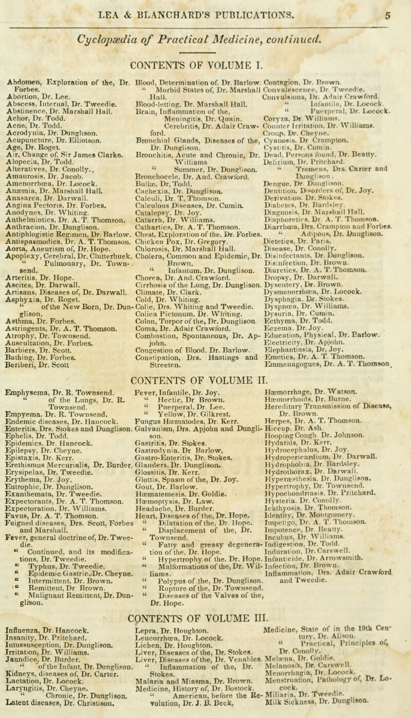 Cyclopsedia of Practical Medicine, continued. Abdomen, Exploration o( the, Dr. Forbes. Abortion, Dr. Lee. Abscess, Iiileriial, Dr. Tweedie. Abstinence, Dr. Marshall Hull. Achor, Dr. ToJd. Acne, Dr. Todd. Acrodynia, Dr. Dunn;lison. Acupuncture, Dr. Eliiotson. Age, Dr. Rogel. Air, Change of. Sir James Clarkft. Alopecia, Dr. Todd. Alteratives, Dr. Conolly.. Amaurosis, Dr. Jacob. Amenorrhcea, Dr. Ix»cock. Anajmia, Dr. Marshall Hall. Anasarca, Dr. Durwall. Angina Pectoris, Dr. Forbes. Anodynes, Dr. Whiting. Anthelmintics, Dr. A. T. Thomson. Anlhracion, Dr. Dunglison. Antiphlogistic Reginien, Dr. Barlow. Antispasmodics. Dr. A. T. Thomson. Aorta, Aneurism of, Dr. Hope. Apoplexy, Cerebral. Dr. Clutterbuek.  Pulmonary, Dr. Town-. send. Arteritis, Dr. Hope. Ascites, Dr. Darwall. Artisans, Diseases of, Dr. Darwall. Asphyxia, Dr. Roget.  of the New Born, Dr. Dun- glison. Asthma, Dr. Forbes. Astringents, Dr. A. T. Thomson. Atrophy, Dr. Townsend. Auscultation, Dr. Forbes. Barbiers, Dr. Scott. Bathing, Dr. Forbes. Beriberi, Dr. Scott CONTENTS OF VOLUME I. Blood, Determination of Dr. Barlow. '• Morbid States of, Dr. Marshall Hall. Blood-letting, Dr. Marshall Hall. Brain, Inflammation of the, Meningitis, Dr. Quain. Cerebrilis, Dr. Adair Craw- ford. Bronchial Glands, Diseases of the, Dr. Dunglison. Bronchitis, Acute and Chronic, Dr. Williams  Summer, Dr. Dunglison. Bronchocele, Dr. And. Crawlord. Bulla;, Dr, Todd. Cncliexia, Dr. Dunglison. Calculi, Dr. T. Thomson. Calculous Diseases, Dr. Cumin. Catalepsy. Dr. Joy. Catarrh, Dr. Williams. Cathartics, Dr. A. T. Thomson. Chest, Exploration of the. Dr. Forbes. Chicken Pox, Dr. Gregory. Chlorosis, Dr. Marshall Hall. Cholera, Common and Epidemic, Dr. Brown.  Inlaiitum. Dr. Dunglison. Chorea, Dr. And. Crawford. Cirrhosis of the Lung, Dr. Dunglison. Climate, Dr. Clark. Cold, Dr. Whiting. Colic, Drs. Whiting and Tweedie. Colica Pictonum. Dr. Whiting. Colon, Torporof the, Dr. Dunglison Coma, Dr. Adair Crawford. Combustion, Spontaneous, Dr. Ap- john. Congestion of Blood. Dr. Barlow. Constipation, Drs. Hastings and Slreeten. Contagion. Dr. Brown. Convalescence, Dr. 'I'weedie. Convulsions, Dr. Adair Crawford.  Infaiitilo, Dr. Locook.  J'uerperul, Dr. lx>cock. Coryza. Dr. WilJiums. Counter Irritation. Dr. Williani». Croup, Dr. Cheyne. Cyanosis. Dr Crmnpton. Cystitis, Dr. Cumin. Dead. Persons found. Dr. Beatly. Delirium, Dr. Prilchard.  Tremens, Drs. Carter and Dunglison. Dengue, Dr Dimglison. Dentition. Dit^orders of. Dr. Joy. DeiivatioH. Dr. Stokes. Diabetes, Dr. Bardsiey. Diagnosis, Dr. Marshall Hall. Diaphoretics. Dr A. T. Thomson. Diarrhcca.Drs. Cramptoii and Forbes. '• Adipous, Dr. Dunglison. Dietetics, Dr. Paris. Disease, Dr. Conolly. Disinfectants. Dr. Dunglison. Disinfection, Dr. Brown. Diuretics. Dr. A. T. Thomson. Dropsy, Dr. Darwall. Dysentery, Dr. Brown. DysmenorrhoRa, Dr. Locock. Dysphagia. Dr. Stokes. Dyspnrca, Dr. Williams. Dvsuria, Dr. Cumin. Ecthyma, Dr. Todd. Eczema. Dr. Joy. Education, Physical, Dr. Enrlow. Electricity. Dr. Apjolni. Elephantiasis, Dr, Joy. Emetics, Dr. A. T. Thomson. Emmenagogues, Dr. A. T. Thomson. CONTENTS OF VOLUME IL Emphysema, Dr. R. Townsend.  of the Lungs, Dr. R. Townsend. Empyema. Dr. R. Townsend. Endemic diseases, Dr. Hancock. Fever, Infantile, Dr. Joy.  Hectic, Dr Brown.  Puerperal. Dr. I/ce.  Yellow, Dr. Gilkrest. Fungus Hnemalodes, Dr. Kerr. Enteritis, Drs. Stokes and Dunglison. Galvanism, Drs. Apjohn and Dungli- Hiccup, Dr. Ash Haemorrhage, Dr. Watson. Hccmorrhoids, Pr. Buriie. Hereditary Transmission of Disease, Dr. Brown. Herpes, Dr. A. T. Thomson. Ephelis. Dr. Todd. sou. Epidemics. Dr. Hancock. Gastritis, Dr. Stokes. Epilepsy. Dr. Cheyne. Gastrodynia. Dr Barlow, Epistaxis, Dr. Kerr. Gastro-Enteritis, Dr. Stokes. Erethismus Mercurialis, Dr. Burder. Glanders, Dr. Dunglison. Erysipelas, Dr. Tweedie. Erythema, Dr. Joy. Eutrophie, Dr. Dunglison. Exanthemata, Dr. Tweedie. Expectorants, Dr. A.T. Thomson. Expectoration. Dr. Williams. Favus, Dr. A. T. Thomson. Feigned diseases, Drs. Scott, Forbes and Marshall. Fever, general doctrine of. Dr. Twee- die.  Continued, and its modifica- tions. Dr. Tweedie. •< Typhus, Dr. Tweedie.  Epidemic GastricDr. Cheyne.  Intermittent, Dr. Brown.  Remittent. Dr Brown.  Malignant Remittent, Dr. Dun- glison. HoopihgCough Dr. Johnson. Hydatids, Dr. Kerr. Hydrocephalus, Dr. Joy. Hydropericardium, Dr. Darwall. Hydrophobia, Dr. Bardsley. Hydrothorax, Dr. Darwall. Hypera;?lliesia. Dr. Dunglison. Hypertrophy, Dr. Townsend. Hypochondriasis. Dr. Pritchard. Hysteria. Dr. Conolly. Ichthyosis, Dr. Thomson. Identiiv. Dr. Montgomery. Impetigo, Dr. A. T. Thomson. Impotence. Dr. Beatty. Incubus, Dr. Will- Glossilis, Dr. Kerr. Glottis, Spasm of the. Dr. Joy. Gout, Dr. Barlow. HcEmatemesis. Dr. Goldie. Haemoptysis, Dr. Law. Headache, Dr. Burder. Heart, Diseases of the. Dr. Hope.  Dilatation of the, Dr. Hope.  Displacement of the, Dr. Townsend.  Fatly and greasy degenera-ln<iigestton. Dr. Todd. tioii of the. Dr. Hope. Induration. ])r. Carswell.  Hypertrophy of the. Dr. Hope. Inlanticiile, Dr. Arrowsmith.  Mallbrmalionsoflhe,Dr.Wil-Infection, Dr. Brown. liams. Inflammation, Drs. Adair Crawford  Polypus o^ the, Dr. Dunglison. and Tweedie.  Rupture of the, Dr. Townsend.  Diseases of the Valves of tlie, Dr. Hope. Influenza, Dr. Hancock. Insanity, Dr. Pritchard. Intussusception. Dr. DunglisoiL Irritation, Dr. Williams. Jaundice^ Dr. Burder. •' of the Infant, Dr. Dunglison Kidneys, diseases of Dr. Carter. Lactation, Dr. l/ocock. Laryngitis, Dr. Cheyne.  Chronic, Dr. Dunglison. Latent diseases, Dr. Christison. CONTENTS OF VOLUME III. Lepra, Dr. Houghton. Medicine, State of in the 19th Cen Leucorrhcra, Dr. Locock. 'T- Dr. Alison. Lichen, Dr. Houghton.  Practical, Principles ol. Liver, Diseases of the. Dr. Stokes. Dr. Conolly. Liver, Diseases of the. Dr. Venatdes. MelaMia, Dr. Goldie.  Inflammation of the. Dr. Melanosis, Dr. Carswell Stokes. Menorrhagia, Dr. LococK. Malaria and Miasma, Dr. Brown. Menstruation, Pathology of. Dr. LO- Medicine, History of. Dr. Hosiock. cock. American, before the Re- Miliaria. Dr. Tweedie. Tolution, Dr. J. B. Beck. Milk Sickness, Dr. Dunglison.