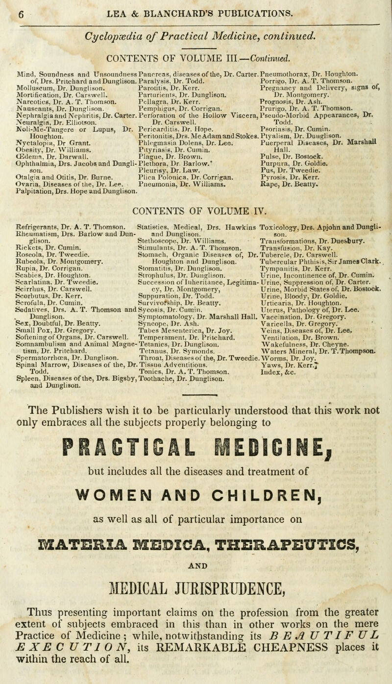 Cyclopaedia of Practical Medicine, continued. CONTENTS OF VOLUME III—Continued. Mind, Soundness and Unsoundness Pancreas, diseases of the, Dr. Carter. Pneumotliorax, Dr. Houghton. of, Drs. Pritchard and Dunglison. Paralysis, Dr. Todd. Porrigo, Dr. A. T. Thomson. Molluseum, Dr. Dunglison. Parotitis, Dr. Kerr. Pregnancy and Delivery, signs of, Mortification, Dr. Carswell, Parturients, Dr. Dunglison. Dr. Montgomery. Narcotics, Dr. A. T. Thomson. Pellagra, Dr. Kerr. Prognosis, Dr. Ash. Nauseants, Dr. Dunglison. Pemphigus, Dr. Corrigan. Prurigo, Dr. A. T. Thomson. NephraigiaandNepliritis, Dr. Carter. Perforation of tlie Hollow Viscera, PseudoMorbid Appearances, Dr. Neuralgia, Dr. Elliotson. Dr. Carswell. Todd. Noli-Me-Tangere or Lupus, Dr. Pericarditi.?, Dr. Hope. Psoriasis, Dr. Cumin. Houghton. Peritonitis, Drs. Me Adam andStokes.Plyalism, Dr. Dunglison. Nyctalopia, Dr Grant. Phlegmasia Dolens, Dr. Lee. Puerperal Diseases, Dr. Marshall Obesity, Dr. Williams. Pityriasis, Dr. Cumin. Hall. CEdenifi, Dr. Darwall. Plague, Dr. Brown. Pulse, Dr. Bostock. Ophthalmia, Drs. Jacobs and Dungli-Plethora, Dr. Barlow. Purpura. Dr. Goldie. son. Pleurisy, Dr. Law. Pus, Dr. Tweedie. Otalgia and Otitis, Dr. Burne. Plica Polonica, Dr. Corrigan. Pyrosis, Dr. Kerr. Ovaria, Diseases of the, Dr. Lep. Pneumonia, Dr. Williams. Rape, Dr. Beatty. Palpitation, Drs. Hope and Dunglison. CONTENTS OF VOLUME IV. Refrigerants, Dr. A. T. Thomson. Statis-tics, Medical, Drs. Hawkins Toxicology, Drs. Apjohn and Dungli- Kheumatism, Drs. Barlow and Dun- and Dunglison. son. glison. Stethoscope, Dr. Williams. Transformations, Dr. Due&bury. Rickets, Dr. Cumin. Stimulants, Dr. A. T. Thomson. Transfusion. Dr. Kay. Roseola, Dr. Tweedie. Stomach, Organic Diseases of. Dr. Tubercle, Dr. Carswell. Rubeola, Dr. Montgomery. Houghton and Dunglison. Tubercular Phthisis,Sir Jaraes Clark. Rupia, Dr. Corrigan. Stomatitis, Dr. Dunglison. Tympanitis, Dr. Kerr. Scabies, Dr. Houghton. Strophulus, Dr. Dunglison. Urine, Incontinence of. Dr. Cumin. Scarlatina, Dr. Tweedie. Succession of Inheritance, Legitima-Urine, Suppression of. Dr. Carter. Scirrhus, Dr. Carswell. cy, Dr. Montgomery, Urine, Morbid States of. Dr. Bostock. Scorbutus, Dr. Kerr. Suppuration, Dr. Todd. Urine, Bloody, Dr. Goldie. Scrofula, Dr. Cumin. Survivorship, Dr. Beatty. Urticaria, Dr. Houghton. Sedatives, Drs. A. T. Thomson and Sycosis, Dr. Cumin. Uterus, Pathology of, Dr. L«e. Dunglison. Symptomatology, Dr. Marshall Hall. Vaccination, Dr. Gregory. Sex, Doubtful, Dr. Beatty. Syncope, Dr. Ash. Varicella, Dr. Gregor>'. Small Pox, Dr. Gregory. Tabes Mesenterica, Dr. Joy. Veins, Diseases of, Dr. Lee. Softening of Organs, Dr. Carswell. Temperament, Dr. Prit<hard. Ventilation, Dr. Brown. Somnambulism and Animal Magne-Tetanies, Dr. Dunglison. Wakefulness, Dr. Cheyne. tism. Dr. Pritchard. Tetanus. Dr. Symonds. AVaters Mineral, Dr. T.Thompson. Spermatorrhoea, Dr. Dunglison. Throat, Diseases of the. Dr. Tweedie. Worms, Dr. Joy. Spinal Marrow, Diseases of the, Dr. Tissue Adventitious. Yaws, Dr. KerrJ Todd. Tonics, Dr. A.T.Thomson. Index, &c. Spleen, Diseases of the, Drs. Bigsby, Toothache, Dr. Dunglison. and Dunglison. The Publishers wish it to be particularly understood that this work not only embraces all the subjects properly belonging to but includes all the diseases and treatment of WOMEN AND CHILDREN, as well as all of particular importance on MATERIA MEDICA, THERAPEUTICS, AND MEDICAL JURISPRUDENCE, Thus presenting important claims on the profession from the greater extent of subjects embraced in this than in other works on the mere Practice of Medicine ; while, notwithstanding its BEAUTIFUL EXECUTION, its REMARKABLE CHEAPNESS places it within the reach of all.